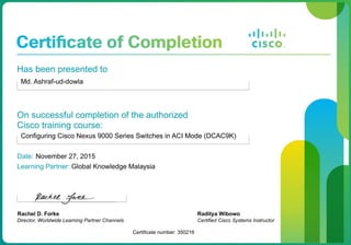 Has been presented to
Md. Ashraf-ud-dowla
On successful completion of the authorized
Cisco training course:
Configuring Cisco Nexus 9000 Series Switches in ACI Mode (DCAC9K)
Date: November 27, 2015
Learning Partner: Global Knowledge Malaysia
Rachel D. Forke
Director, Worldwide Learning Partner Channels
Certificate number: 350216
Raditya Wibowo
Certified Cisco Systems Instructor
 