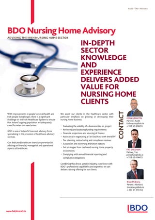 With improvements in people's overall health and
Irish people living longer, there is a significant
challenge on the Irish Healthcare System to ensure
that Ireland's ageing population are adequately
cared for when this need arises.
BDO is one of Ireland's foremost advisory firms
specialising in the provision of healthcare advisory
services.
Our dedicated healthcare team is experienced in
advising on financial, managerial and operational
aspects of healthcare.
We assist our clients in the healthcare sector with
particular emphasis on growing or developing their
nursing home business.
Evaluating the viability of a business idea or project
Reviewing and assessing funding requirements
Financial projections and sourcing of finance
Assistance in negotiating a Fair Deal Rate with the NTPF
Tax planning, restructuring and compliance reviews
Succession and ownership transition options
Exit strategies from tax based nursing home property
investments
Complying with annual financial reporting and
compliance obligations
Combining this direct, specific industry experience with
BDO's professional capabilities and expertise, we can
deliver a strong offering for our clients.
BDONursingHomeAdvisory
ADVISING THE IRISH NURSING HOME SECTOR
www.bdolimerick.ie
PAT SHEEHAN
Partner, Tax
psheehan@bdo.ie
+ 353 61 414455
IN-DEPTH
SECTOR
KNOWLEDGE
AND
EXPERIENCE
DELIVERS ADDED
VALUE FOR
NURSINGHOME
CLIENTS
KEN KILMARTIN
Partner, Audit
kkilmartin@bdo.ie
+ 353 61 414455
Brian McEnery
Partner, Advisory
bmcenery@bdo.ie
+ 353 61 414455
-
-
-
-
-
-
-
-
 
