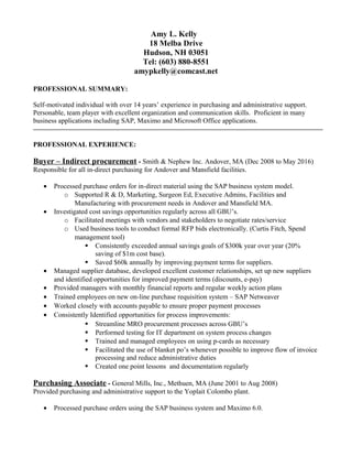 Amy L. Kelly
18 Melba Drive
Hudson, NH 03051
Tel: (603) 880-8551
amypkelly@comcast.net
PROFESSIONAL SUMMARY:
Self-motivated individual with over 14 years’ experience in purchasing and administrative support.
Personable, team player with excellent organization and communication skills. Proficient in many
business applications including SAP, Maximo and Microsoft Office applications.
PROFESSIONAL EXPERIENCE:
Buyer – Indirect procurement - Smith & Nephew Inc. Andover, MA (Dec 2008 to May 2016)
Responsible for all in-direct purchasing for Andover and Mansfield facilities.
• Processed purchase orders for in-direct material using the SAP business system model.
o Supported R & D, Marketing, Surgeon Ed, Executive Admins, Facilities and
Manufacturing with procurement needs in Andover and Mansfield MA.
• Investigated cost savings opportunities regularly across all GBU’s.
o Facilitated meetings with vendors and stakeholders to negotiate rates/service
o Used business tools to conduct formal RFP bids electronically. (Curtis Fitch, Spend
management tool)
 Consistently exceeded annual savings goals of $300k year over year (20%
saving of $1m cost base).
 Saved $60k annually by improving payment terms for suppliers.
• Managed supplier database, developed excellent customer relationships, set up new suppliers
and identified opportunities for improved payment terms (discounts, e-pay)
• Provided managers with monthly financial reports and regular weekly action plans
• Trained employees on new on-line purchase requisition system – SAP Netweaver
• Worked closely with accounts payable to ensure proper payment processes
• Consistently Identified opportunities for process improvements:
 Streamline MRO procurement processes across GBU’s
 Performed testing for IT department on system process changes
 Trained and managed employees on using p-cards as necessary
 Facilitated the use of blanket po’s whenever possible to improve flow of invoice
processing and reduce administrative duties
 Created one point lessons and documentation regularly
Purchasing Associate - General Mills, Inc., Methuen, MA (June 2001 to Aug 2008)
Provided purchasing and administrative support to the Yoplait Colombo plant.
• Processed purchase orders using the SAP business system and Maximo 6.0.
 