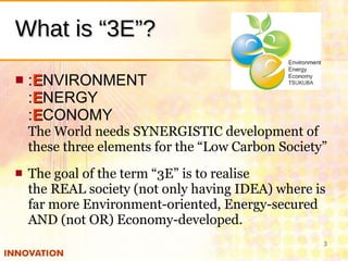 What is “3E”? <ul><li>: E NVIRONMENT : E NERGY : E CONOMY The World needs SYNERGISTIC development of these three elements ...