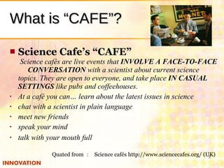 What is “CAFE”? <ul><li>Science Cafe’s “CAFE”   Science cafés are live events that  INVOLVE A FACE-TO-FACE 　 CONVERSATION ...