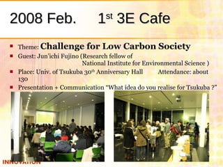 2008 Feb. 　 1 st  3E Cafe <ul><li>Theme:  Challenge for Low Carbon Society </li></ul><ul><li>Guest: Jun’ichi Fujino (Resea...