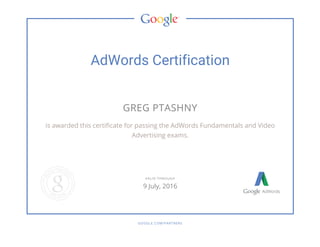 AdWords Certification
GREG PTASHNY
is awarded this certificate for passing the AdWords Fundamentals and Video
Advertising exams.
GOOGLE.COM/PARTNERS
VALID THROUGH
9 July, 2016
 