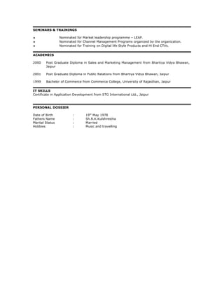SEMINARS & TRAININGS
♦ Nominated for Market leadership programme – LEAP.
♦ Nominated for Channel Management Programs organized by the organization.
♦ Nominated for Training on Digital life Style Products and Hi End CTVs.
ACADEMICS
2000 Post Graduate Diploma in Sales and Marketing Management from Bhartiya Vidya Bhawan,
Jaipur
2001 Post Graduate Diploma in Public Relations from Bhartiya Vidya Bhawan, Jaipur
1999 Bachelor of Commerce from Commerce College, University of Rajasthan, Jaipur
IT SKILLS
Certificate in Application Development from STG International Ltd., Jaipur
PERSONAL DOSSIER
Date of Birth : 19th
May 1978
Fathers Name : Sh.R.K.Kulshrestha
Marital Status : Married
Hobbies : Music and travelling
 