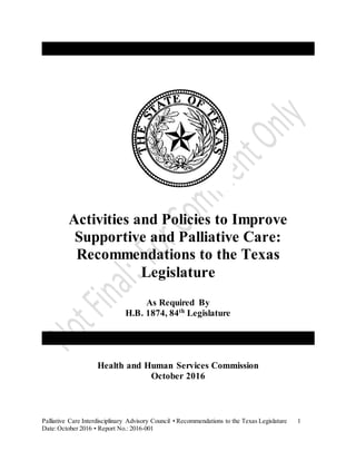 Palliative Care Interdisciplinary Advisory Council • Recommendations to the Texas Legislature 1
Date:October 2016 • Report No.: 2016-001
Activities and Policies to Improve
Supportive and Palliative Care:
Recommendations to the Texas
Legislature
As Required By
H.B. 1874, 84th
Legislature
Health and Human Services Commission
October 2016
 