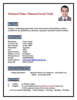 Mohamed Maher Mahmoud Kamel Wally
Seeking a challenging opportunity in the advancement of the industry which is
available for my qualification, education, experience and skills would be utilized.
Hometown: Cairo, Egypt
Current City: Cairo, Egypt
Date of birth: 12 Dec 1989
Nationality: Egyptian
Sex: Male
Marital status: Single
Military service: Exempted
Driving license: Private license
Mobile: +201009964828
Email Address: midomaher2008@hotmail.com
Skype ID: mmm_skype8
College Education: Bachelor Degree of Commerce - Ain Shams Uni.
Major: Accounting 2010.
1. Arabic: As Mother tongue.
2. English: I've got English courses in Military Institute from level
(7:10) in general, from (1:5) in conversation.
I am very good in (Speaking – Understanding – Listening – Reading – Writing)
Personal Data
Language
Spoken
Educational Background
Objective
 