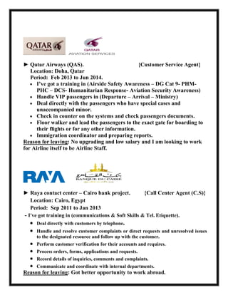 ► Qatar Airways (QAS). {Customer Service Agent}
Location: Doha, Qatar
Period: Feb 2013 to Jun 2014.
 I’ve got a training in (Airside Safety Awareness – DG Cat 9- PHM-
PHC – DCS- Humanitarian Response- Aviation Security Awareness)
 Handle VIP passengers in (Departure – Arrival – Ministry)
 Deal directly with the passengers who have special cases and
unaccompanied minor.
 Check in counter on the systems and check passengers documents.
 Floor walker and lead the passengers to the exact gate for boarding to
their flights or for any other information.
 Immigration coordinator and preparing reports.
Reason for leaving: No upgrading and low salary and I am looking to work
for Airline itself to be Airline Staff.
► Raya contact center – Cairo bank project. {Call Center Agent (C.S)}
Location: Cairo, Egypt
Period: Sep 2011 to Jan 2013
- I've got training in (communications & Soft Skills & Tel. Etiquette).
 Deal directly with customers by telephone.
 Handle and resolve customer complaints or direct requests and unresolved issues
to the designated resource and follow up with the customer.
 Perform customer verification for their accounts and requires.
 Process orders, forms, applications and requests.
 Record details of inquiries, comments and complaints.
 Communicate and coordinate with internal departments.
Reason for leaving: Got better opportunity to work abroad.
 