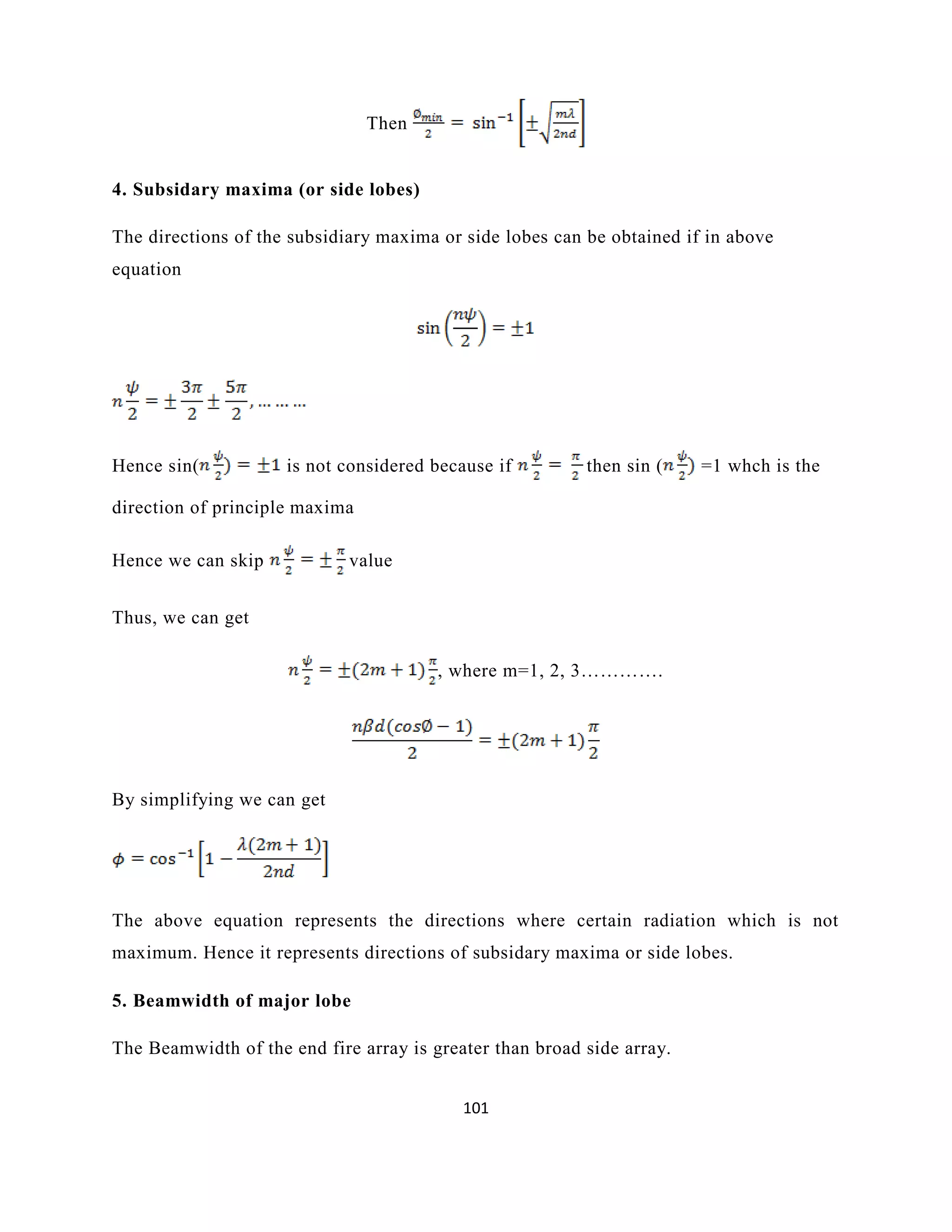 101
Then
4. Subsidary maxima (or side lobes)
The directions of the subsidiary maxima or side lobes can be obtained if in above
equation
Hence sin( is not considered because if then sin ( =1 whch is the
direction of principle maxima
Hence we can skip value
Thus, we can get
, where m=1, 2, 3………….
By simplifying we can get
The above equation represents the directions where certain radiation which is not
maximum. Hence it represents directions of subsidary maxima or side lobes.
5. Beamwidth of major lobe
The Beamwidth of the end fire array is greater than broad side array.
 