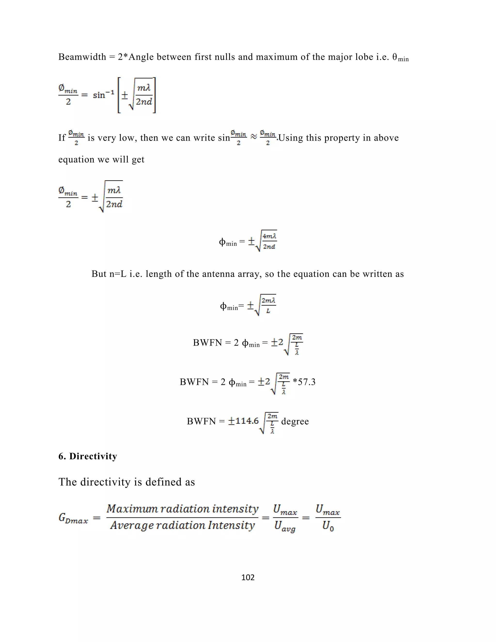 102
Beamwidth = 2*Angle between first nulls and maximum of the major lobe i.e. θmin
If is very low, then we can write sin Using this property in above
equation we will get
ϕmin =
But n=L i.e. length of the antenna array, so the equation can be written as
ϕmin=
BWFN = 2 ϕmin =
BWFN = 2 ϕmin = *57.3
BWFN = degree
6. Directivity
The directivity is defined as
 