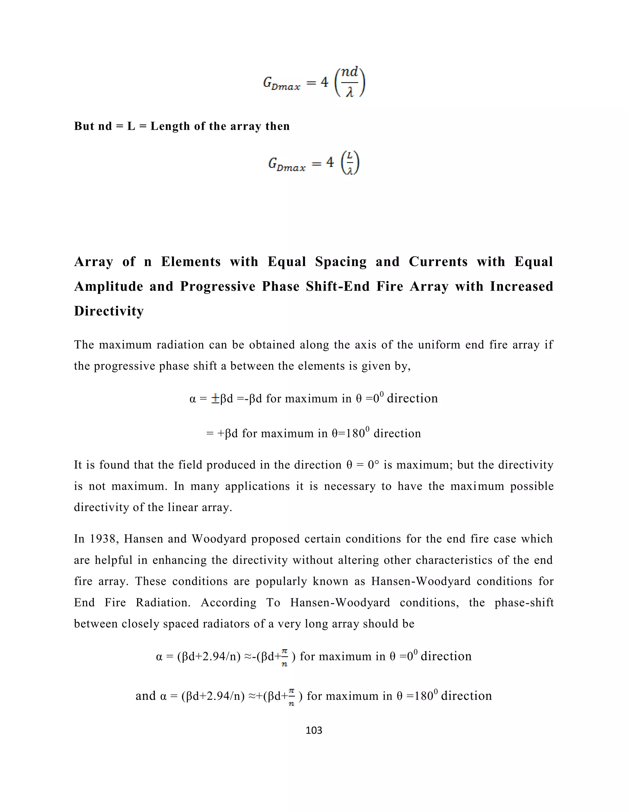 103
But nd = L = Length of the array then
Array of n Elements with Equal Spacing and Currents with Equal
Amplitude and Progressive Phase Shift-End Fire Array with Increased
Directivity
The maximum radiation can be obtained along the axis of the uniform end fire array if
the progressive phase shift a between the elements is given by,
α = βd =-βd for maximum in θ =00
direction
= +βd for maximum in θ=1800
direction
It is found that the field produced in the direction θ = 0° is maximum; but the directivity
is not maximum. In many applications it is necessary to have the maximum possible
directivity of the linear array.
In 1938, Hansen and Woodyard proposed certain conditions for the end fire case which
are helpful in enhancing the directivity without altering other characteristics of the end
fire array. These conditions are popularly known as Hansen-Woodyard conditions for
End Fire Radiation. According To Hansen-Woodyard conditions, the phase-shift
between closely spaced radiators of a very long array should be
α = (βd+2.94/n) ≈-(βd+ ) for maximum in θ =00
direction
and α = (βd+2.94/n) ≈+(βd+ ) for maximum in θ =1800
direction
 