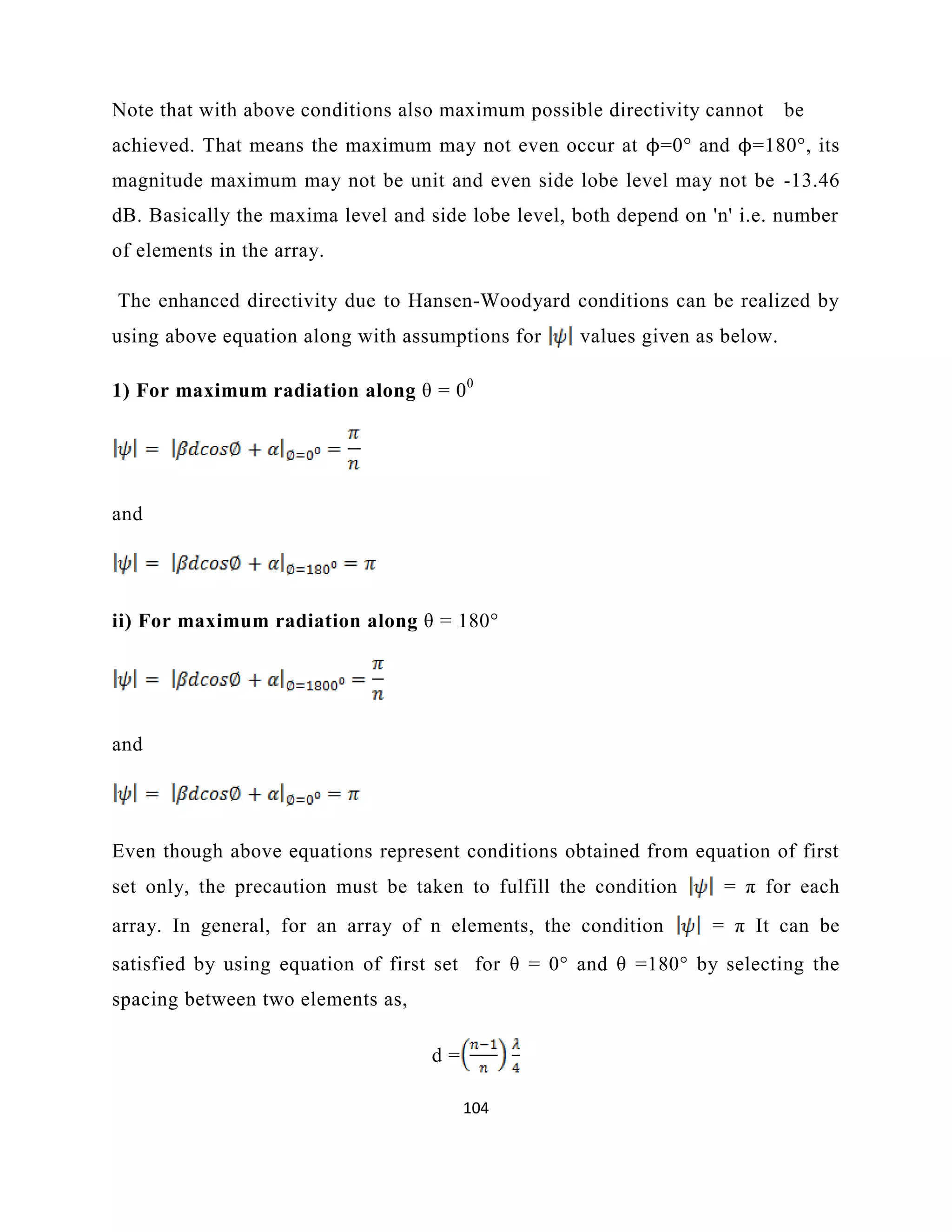 104
Note that with above conditions also maximum possible directivity cannot be
achieved. That means the maximum may not even occur at ϕ=0° and ϕ=180°, its
magnitude maximum may not be unit and even side lobe level may not be -13.46
dB. Basically the maxima level and side lobe level, both depend on 'n' i.e. number
of elements in the array.
The enhanced directivity due to Hansen-Woodyard conditions can be realized by
using above equation along with assumptions for values given as below.
1) For maximum radiation along θ = 00
and
ii) For maximum radiation along θ = 180°
and
Even though above equations represent conditions obtained from equation of first
set only, the precaution must be taken to fulfill the condition = π for each
array. In general, for an array of n elements, the condition = π It can be
satisfied by using equation of first set for θ = 0° and θ =180° by selecting the
spacing between two elements as,
d =
 
