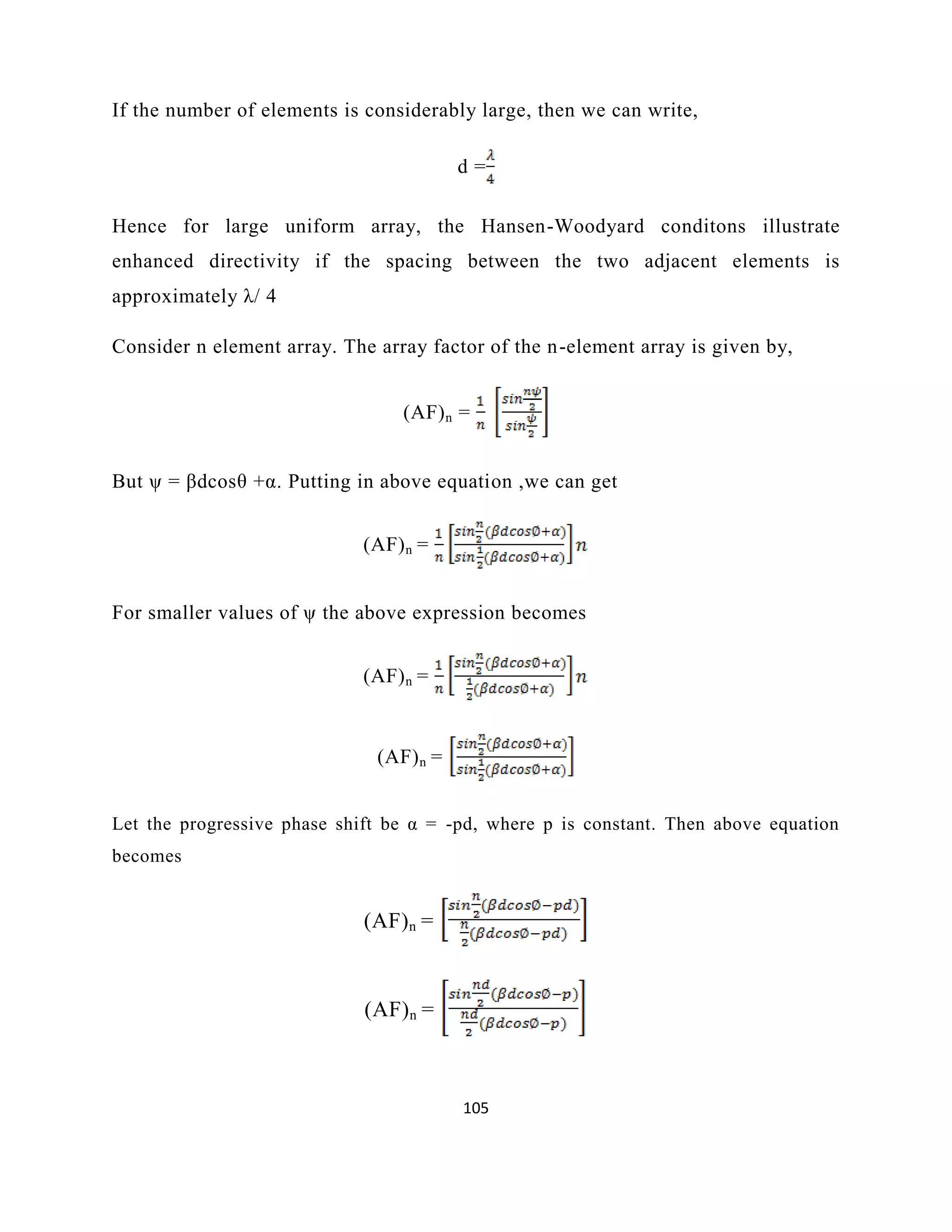 105
If the number of elements is considerably large, then we can write,
d =
Hence for large uniform array, the Hansen-Woodyard conditons illustrate
enhanced directivity if the spacing between the two adjacent elements is
approximately λ/ 4
Consider n element array. The array factor of the n-element array is given by,
(AF)n =
But ψ = βdcosθ +α. Putting in above equation ,we can get
(AF)n =
For smaller values of ψ the above expression becomes
(AF)n =
(AF)n =
Let the progressive phase shift be α = -pd, where p is constant. Then above equation
becomes
(AF)n =
(AF)n =
 