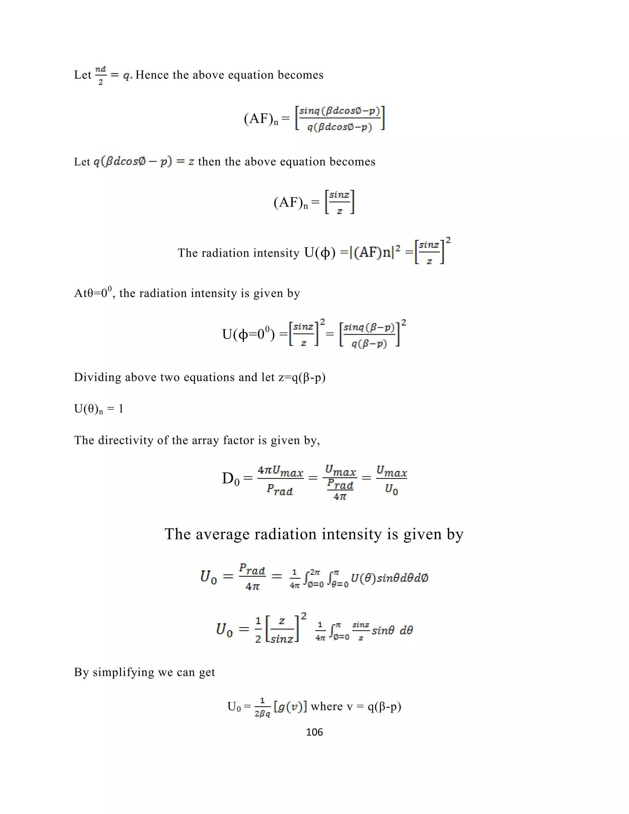 106
Let Hence the above equation becomes
(AF)n =
Let then the above equation becomes
(AF)n =
The radiation intensity U(ϕ) = =
Atθ=00
, the radiation intensity is given by
U(ϕ=00
) = =
Dividing above two equations and let z=q(β-p)
U(θ)n = 1
The directivity of the array factor is given by,
D0 = = =
The average radiation intensity is given by
By simplifying we can get
U0 = where v = q(β-p)
 