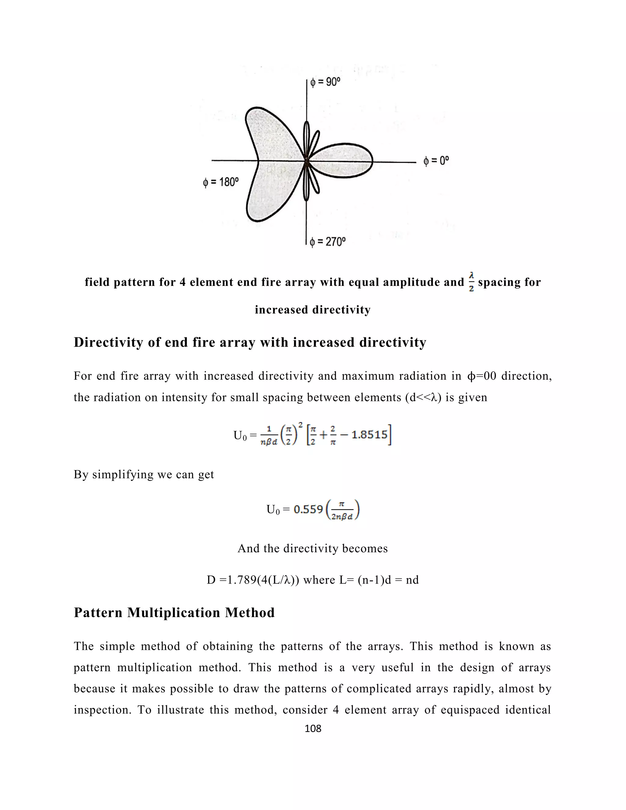 108
field pattern for 4 element end fire array with equal amplitude and spacing for
increased directivity
Directivity of end fire array with increased directivity
For end fire array with increased directivity and maximum radiation in ϕ=00 direction,
the radiation on intensity for small spacing between elements (d<<λ) is given
U0 =
By simplifying we can get
U0 =
And the directivity becomes
D =1.789(4(L/λ)) where L= (n-1)d = nd
Pattern Multiplication Method
The simple method of obtaining the patterns of the arrays. This method is known as
pattern multiplication method. This method is a very useful in the design of arrays
because it makes possible to draw the patterns of complicated arrays rapidly, almost by
inspection. To illustrate this method, consider 4 element array of equispaced identical
 