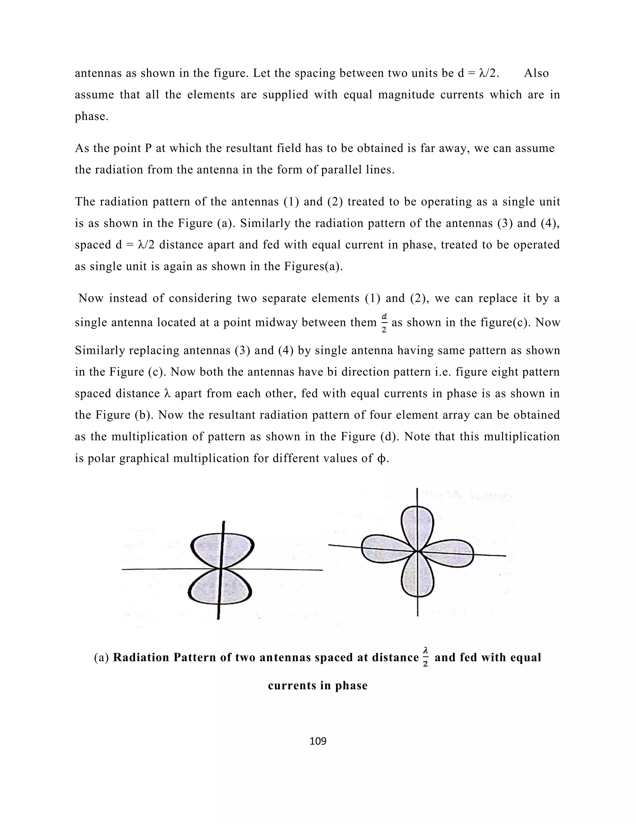 109
antennas as shown in the figure. Let the spacing between two units be d = λ/2. Also
assume that all the elements are supplied with equal magnitude currents which are in
phase.
As the point P at which the resultant field has to be obtained is far away, we can assume
the radiation from the antenna in the form of parallel lines.
The radiation pattern of the antennas (1) and (2) treated to be operating as a single unit
is as shown in the Figure (a). Similarly the radiation pattern of the antennas (3) and (4),
spaced d = λ/2 distance apart and fed with equal current in phase, treated to be operated
as single unit is again as shown in the Figures(a).
Now instead of considering two separate elements (1) and (2), we can replace it by a
single antenna located at a point midway between them as shown in the figure(c). Now
Similarly replacing antennas (3) and (4) by single antenna having same pattern as shown
in the Figure (c). Now both the antennas have bi direction pattern i.e. figure eight pattern
spaced distance λ apart from each other, fed with equal currents in phase is as shown in
the Figure (b). Now the resultant radiation pattern of four element array can be obtained
as the multiplication of pattern as shown in the Figure (d). Note that this multiplication
is polar graphical multiplication for different values of ϕ.
(a) Radiation Pattern of two antennas spaced at distance and fed with equal
currents in phase
 
