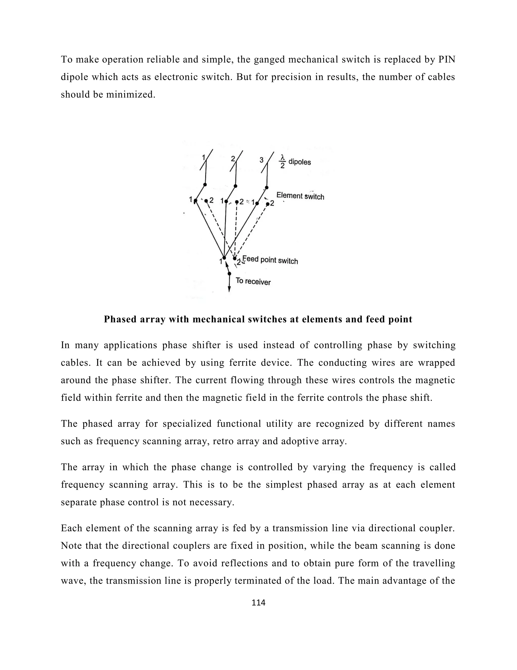 114
To make operation reliable and simple, the ganged mechanical switch is replaced by PIN
dipole which acts as electronic switch. But for precision in results, the number of cables
should be minimized.
Phased array with mechanical switches at elements and feed point
In many applications phase shifter is used instead of controlling phase by switching
cables. It can be achieved by using ferrite device. The conducting wires are wrapped
around the phase shifter. The current flowing through these wires controls the magnetic
field within ferrite and then the magnetic field in the ferrite controls the phase shift.
The phased array for specialized functional utility are recognized by different names
such as frequency scanning array, retro array and adoptive array.
The array in which the phase change is controlled by varying the frequency is called
frequency scanning array. This is to be the simplest phased array as at each element
separate phase control is not necessary.
Each element of the scanning array is fed by a transmission line via directional coupler.
Note that the directional couplers are fixed in position, while the beam scanning is done
with a frequency change. To avoid reflections and to obtain pure form of the travelling
wave, the transmission line is properly terminated of the load. The main advantage of the
 