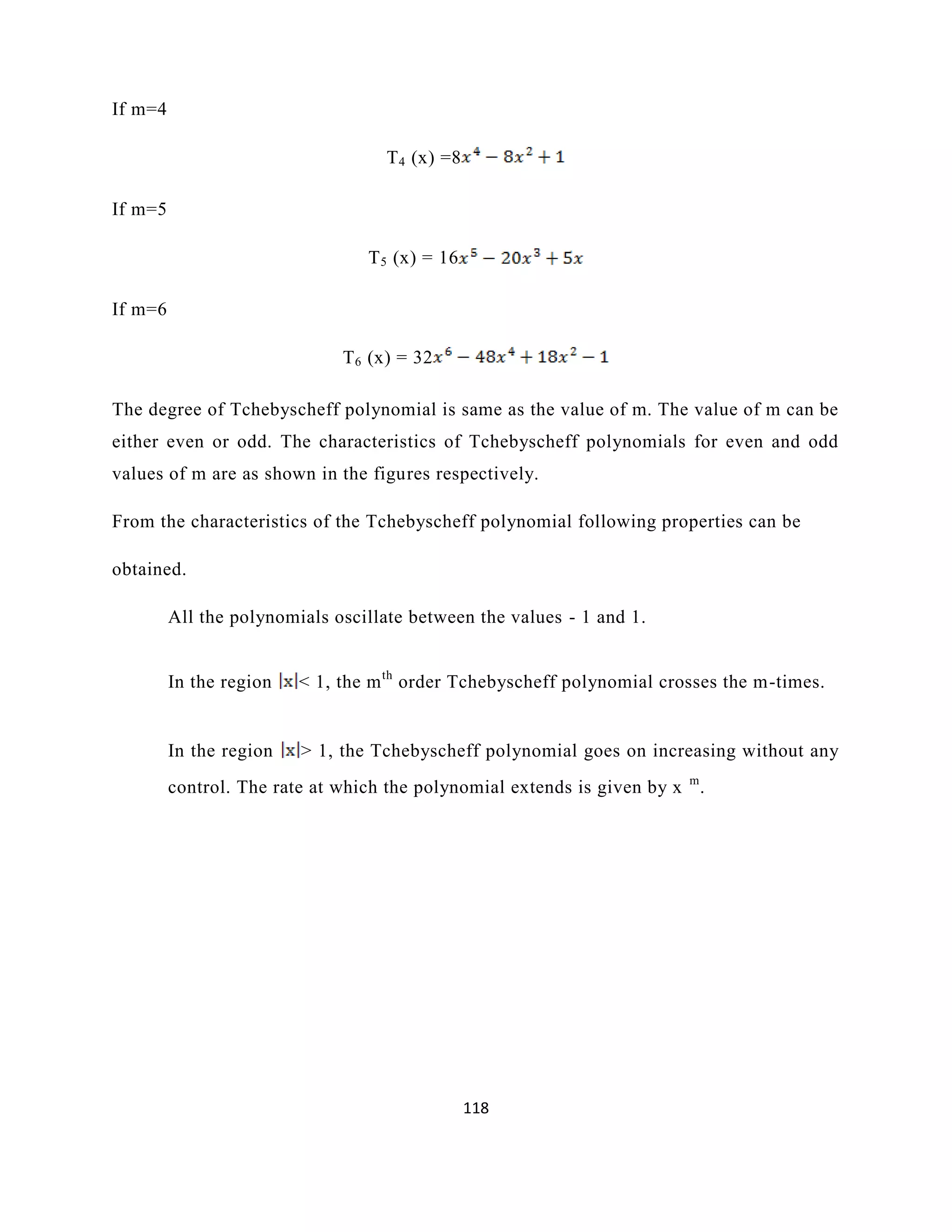 118
If m=4
T4 (x) =8
If m=5
T5 (x) = 16
If m=6
T6 (x) = 32
The degree of Tchebyscheff polynomial is same as the value of m. The value of m can be
either even or odd. The characteristics of Tchebyscheff polynomials for even and odd
values of m are as shown in the figures respectively.
From the characteristics of the Tchebyscheff polynomial following properties can be
obtained.
All the polynomials oscillate between the values - 1 and 1.
In the region < 1, the mth
order Tchebyscheff polynomial crosses the m-times.
In the region > 1, the Tchebyscheff polynomial goes on increasing without any
control. The rate at which the polynomial extends is given by x m
.
 