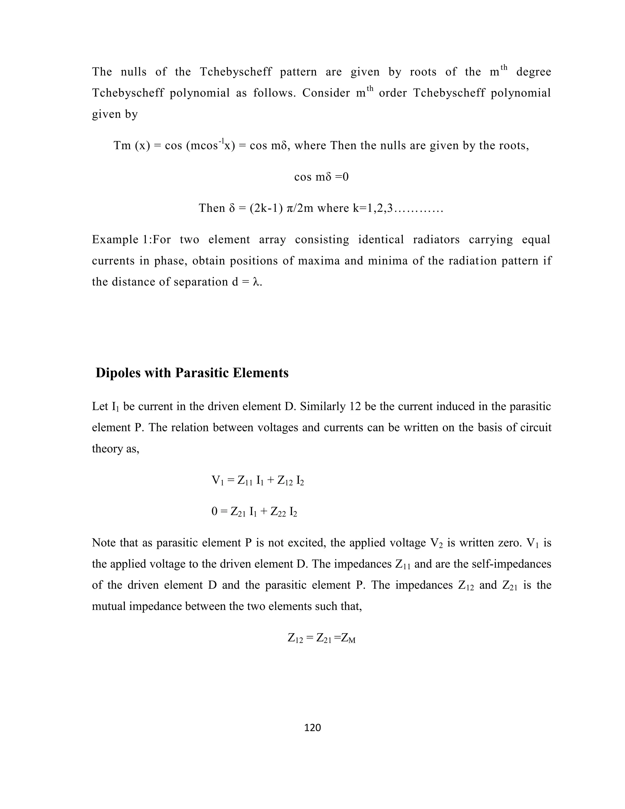 120
The nulls of the Tchebyscheff pattern are given by roots of the mth
degree
Tchebyscheff polynomial as follows. Consider mth
order Tchebyscheff polynomial
given by
Tm (x) = cos (mcos-l
x) = cos mδ, where Then the nulls are given by the roots,
cos mδ =0
Then δ = (2k-1) π/2m where k=1,2,3…………
Example 1:For two element array consisting identical radiators carrying equal
currents in phase, obtain positions of maxima and minima of the radiation pattern if
the distance of separation d = λ.
Dipoles with Parasitic Elements
Let I1 be current in the driven element D. Similarly 12 be the current induced in the parasitic
element P. The relation between voltages and currents can be written on the basis of circuit
theory as,
V1 = Z11 I1 + Z12 I2
0 = Z21 I1 + Z22 I2
Note that as parasitic element P is not excited, the applied voltage V2 is written zero. V1 is
the applied voltage to the driven element D. The impedances Z11 and are the self-impedances
of the driven element D and the parasitic element P. The impedances Z12 and Z21 is the
mutual impedance between the two elements such that,
Z12 = Z21 =ZM
 