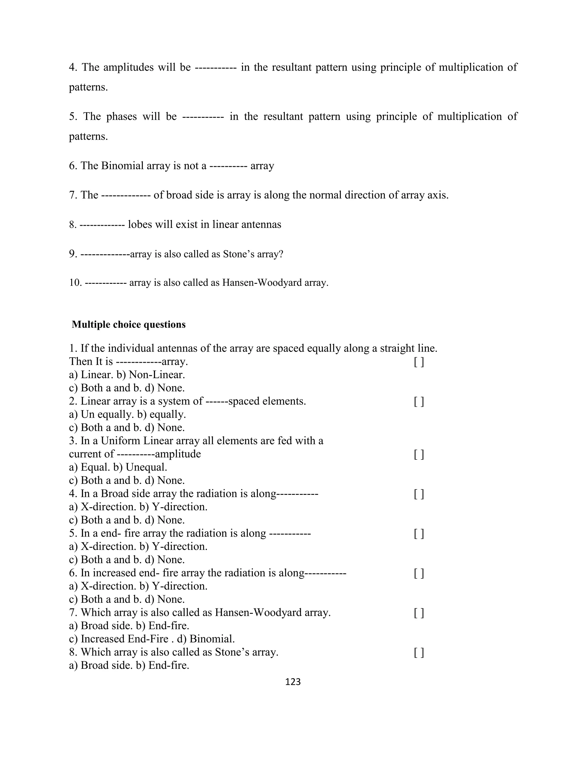 123
4. The amplitudes will be ----------- in the resultant pattern using principle of multiplication of
patterns.
5. The phases will be ----------- in the resultant pattern using principle of multiplication of
patterns.
6. The Binomial array is not a ---------- array
7. The ------------- of broad side is array is along the normal direction of array axis.
8. ------------- lobes will exist in linear antennas
9. -------------array is also called as Stone‘s array?
10. ------------ array is also called as Hansen-Woodyard array.
Multiple choice questions
1. If the individual antennas of the array are spaced equally along a straight line.
Then It is ------------array. [ ]
a) Linear. b) Non-Linear.
c) Both a and b. d) None.
2. Linear array is a system of ------spaced elements. [ ]
a) Un equally. b) equally.
c) Both a and b. d) None.
3. In a Uniform Linear array all elements are fed with a
current of ----------amplitude [ ]
a) Equal. b) Unequal.
c) Both a and b. d) None.
4. In a Broad side array the radiation is along----------- [ ]
a) X-direction. b) Y-direction.
c) Both a and b. d) None.
5. In a end- fire array the radiation is along ----------- [ ]
a) X-direction. b) Y-direction.
c) Both a and b. d) None.
6. In increased end- fire array the radiation is along----------- [ ]
a) X-direction. b) Y-direction.
c) Both a and b. d) None.
7. Which array is also called as Hansen-Woodyard array. [ ]
a) Broad side. b) End-fire.
c) Increased End-Fire . d) Binomial.
8. Which array is also called as Stone‘s array. [ ]
a) Broad side. b) End-fire.
 