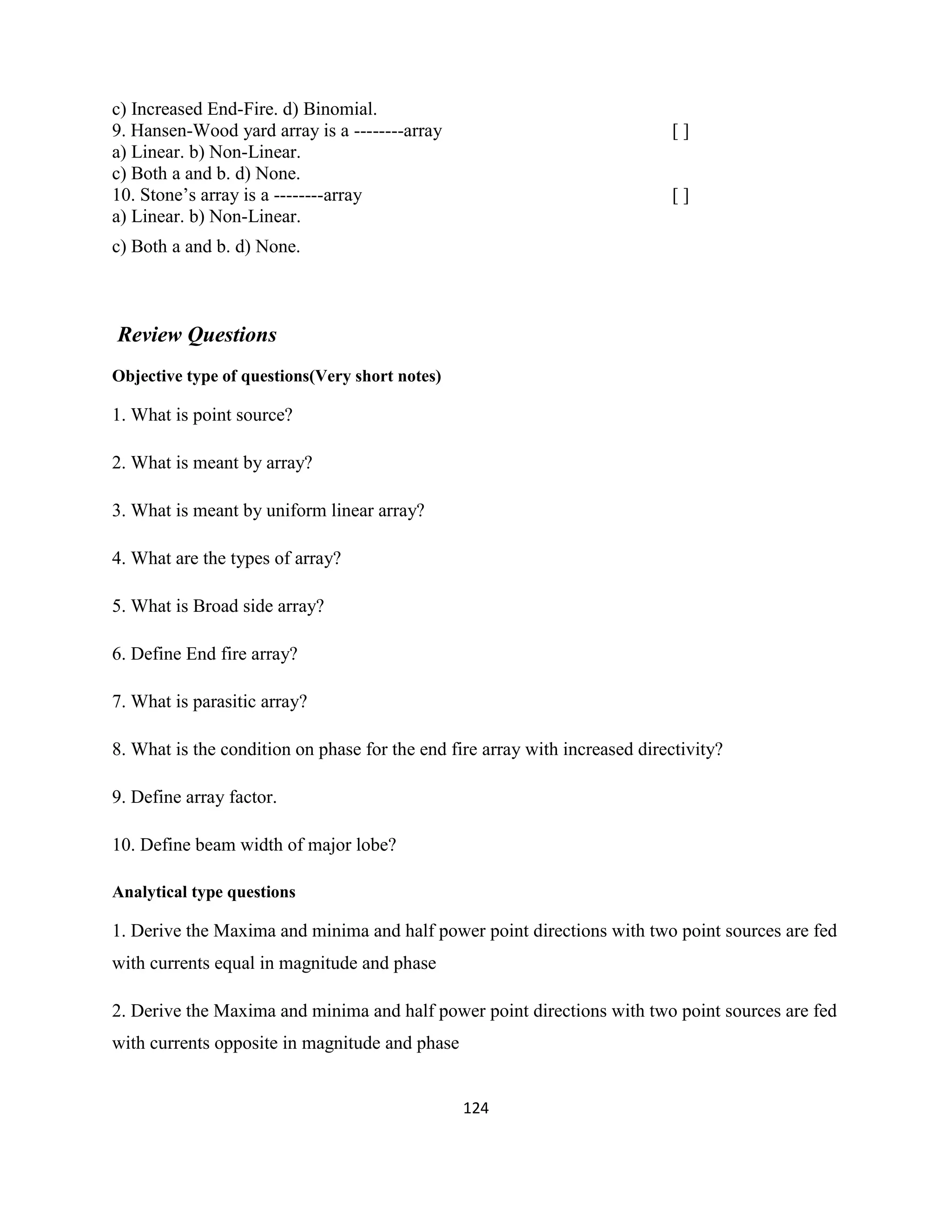 124
c) Increased End-Fire. d) Binomial.
9. Hansen-Wood yard array is a --------array [ ]
a) Linear. b) Non-Linear.
c) Both a and b. d) None.
10. Stone‘s array is a --------array [ ]
a) Linear. b) Non-Linear.
c) Both a and b. d) None.
Review Questions
Objective type of questions(Very short notes)
1. What is point source?
2. What is meant by array?
3. What is meant by uniform linear array?
4. What are the types of array?
5. What is Broad side array?
6. Define End fire array?
7. What is parasitic array?
8. What is the condition on phase for the end fire array with increased directivity?
9. Define array factor.
10. Define beam width of major lobe?
Analytical type questions
1. Derive the Maxima and minima and half power point directions with two point sources are fed
with currents equal in magnitude and phase
2. Derive the Maxima and minima and half power point directions with two point sources are fed
with currents opposite in magnitude and phase
 