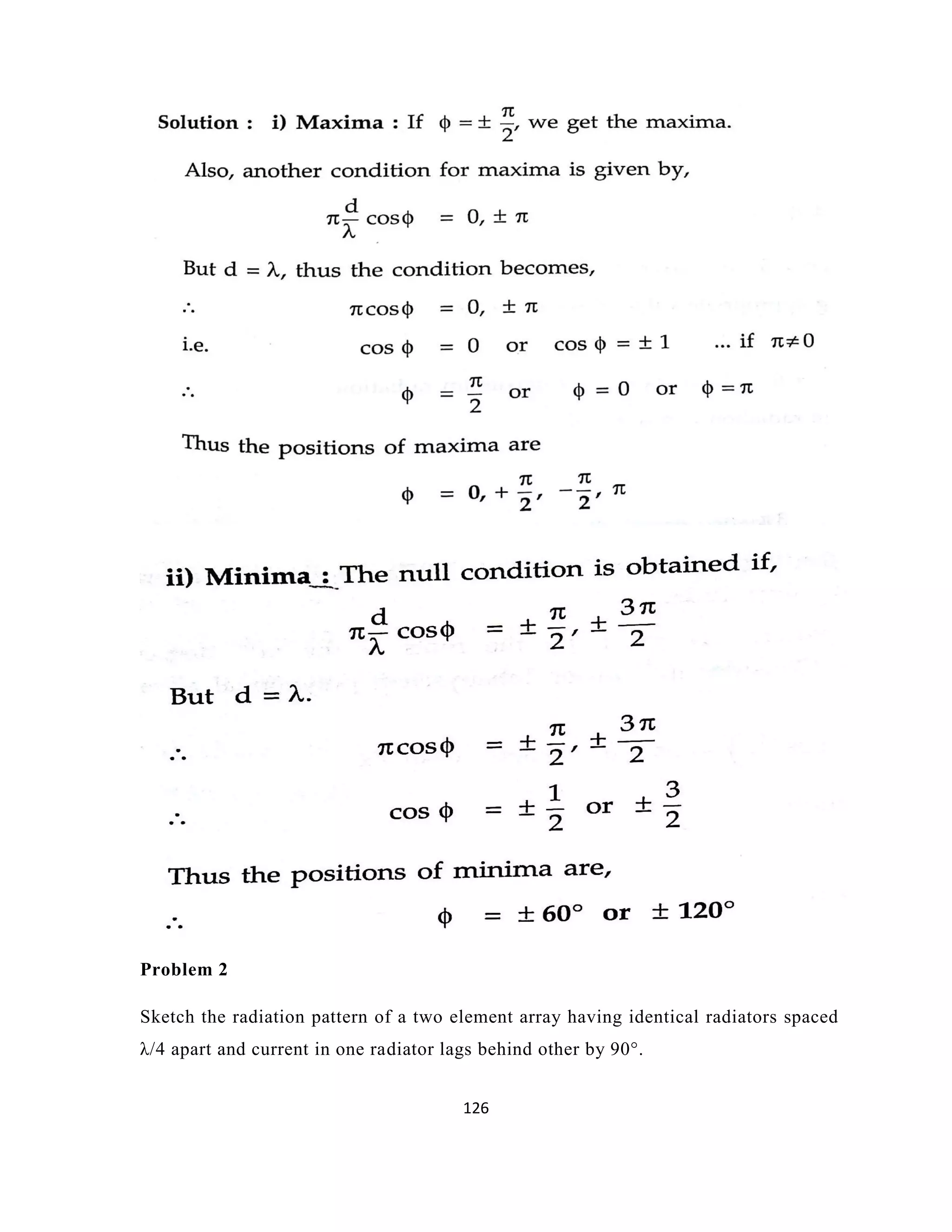 126
Problem 2
Sketch the radiation pattern of a two element array having identical radiators spaced
λ/4 apart and current in one radiator lags behind other by 90°.
 
