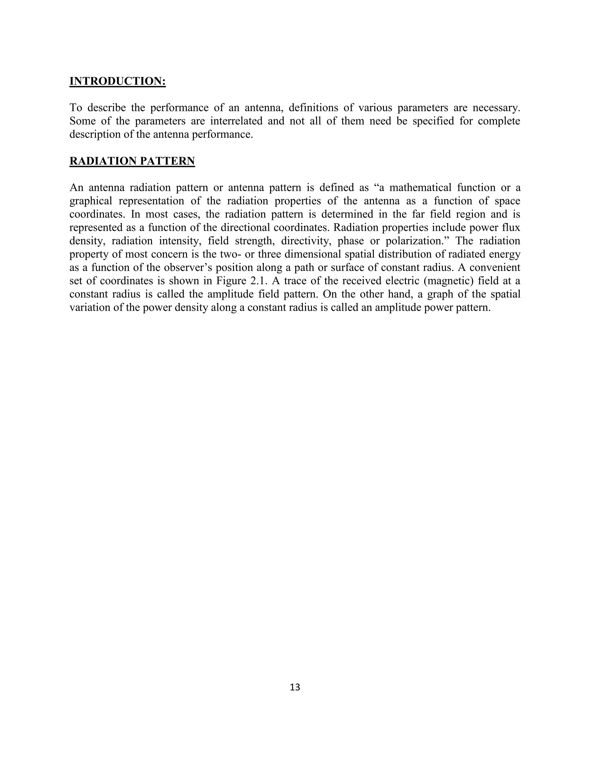 13
INTRODUCTION:
To describe the performance of an antenna, definitions of various parameters are necessary.
Some of the parameters are interrelated and not all of them need be specified for complete
description of the antenna performance.
RADIATION PATTERN
An antenna radiation pattern or antenna pattern is defined as ―a mathematical function or a
graphical representation of the radiation properties of the antenna as a function of space
coordinates. In most cases, the radiation pattern is determined in the far field region and is
represented as a function of the directional coordinates. Radiation properties include power flux
density, radiation intensity, field strength, directivity, phase or polarization.‖ The radiation
property of most concern is the two- or three dimensional spatial distribution of radiated energy
as a function of the observer‘s position along a path or surface of constant radius. A convenient
set of coordinates is shown in Figure 2.1. A trace of the received electric (magnetic) field at a
constant radius is called the amplitude field pattern. On the other hand, a graph of the spatial
variation of the power density along a constant radius is called an amplitude power pattern.
 
