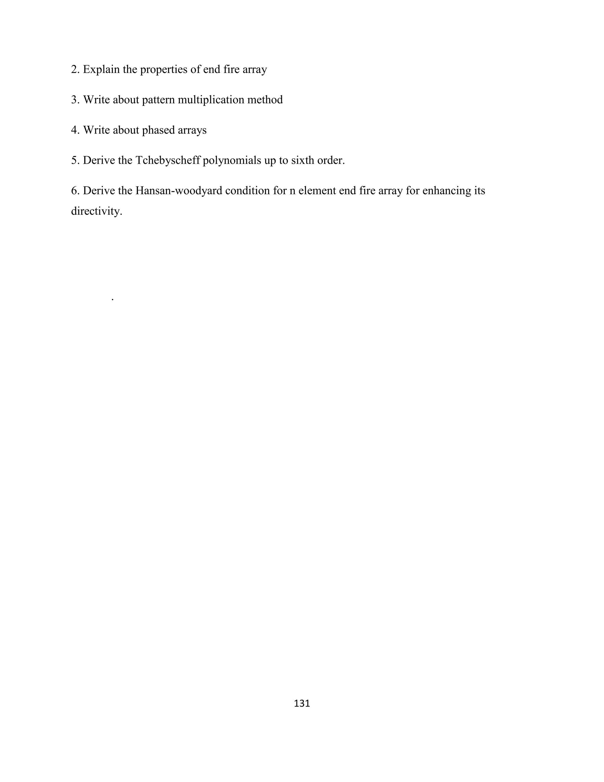 131
2. Explain the properties of end fire array
3. Write about pattern multiplication method
4. Write about phased arrays
5. Derive the Tchebyscheff polynomials up to sixth order.
6. Derive the Hansan-woodyard condition for n element end fire array for enhancing its
directivity.
.
 