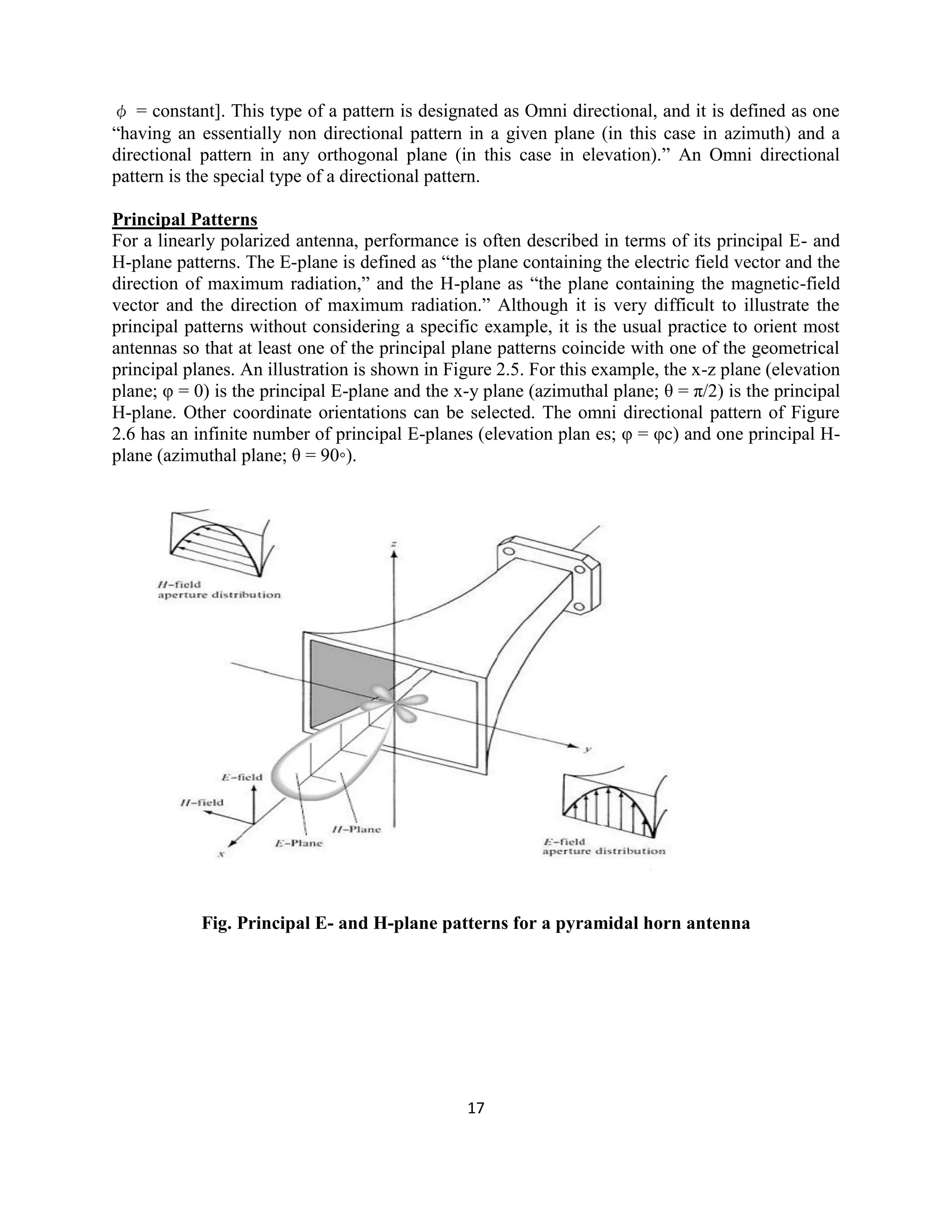 17
φ = constant]. This type of a pattern is designated as Omni directional, and it is defined as one
―having an essentially non directional pattern in a given plane (in this case in azimuth) and a
directional pattern in any orthogonal plane (in this case in elevation).‖ An Omni directional
pattern is the special type of a directional pattern.
Principal Patterns
For a linearly polarized antenna, performance is often described in terms of its principal E- and
H-plane patterns. The E-plane is defined as ―the plane containing the electric field vector and the
direction of maximum radiation,‖ and the H-plane as ―the plane containing the magnetic-field
vector and the direction of maximum radiation.‖ Although it is very difficult to illustrate the
principal patterns without considering a specific example, it is the usual practice to orient most
antennas so that at least one of the principal plane patterns coincide with one of the geometrical
principal planes. An illustration is shown in Figure 2.5. For this example, the x-z plane (elevation
plane; φ = 0) is the principal E-plane and the x-y plane (azimuthal plane; θ = π/2) is the principal
H-plane. Other coordinate orientations can be selected. The omni directional pattern of Figure
2.6 has an infinite number of principal E-planes (elevation plan es; φ = φc) and one principal H-
plane (azimuthal plane; θ = 90◦).
Fig. Principal E- and H-plane patterns for a pyramidal horn antenna
 