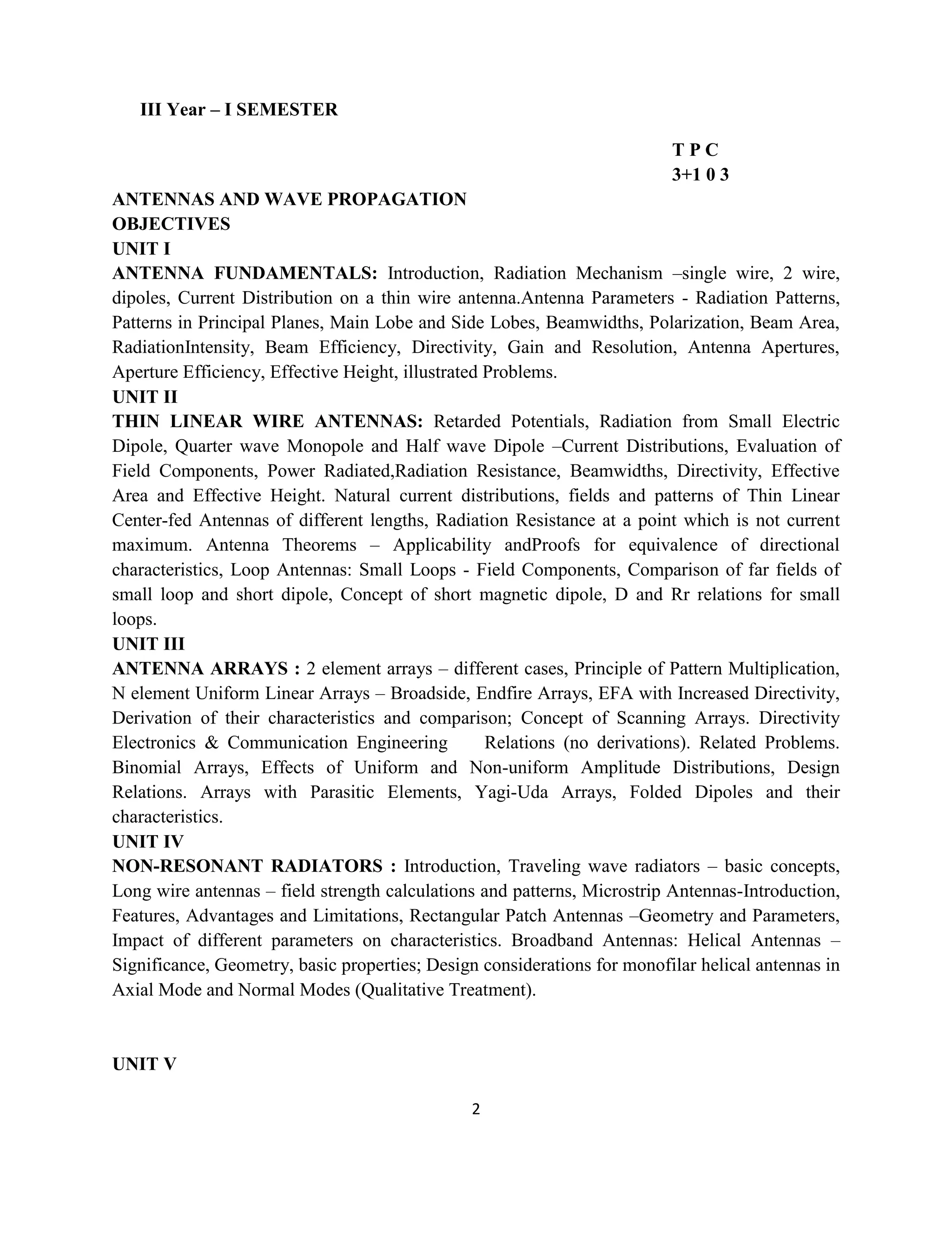2
III Year – I SEMESTER
T P C
3+1 0 3
ANTENNAS AND WAVE PROPAGATION
OBJECTIVES
UNIT I
ANTENNA FUNDAMENTALS: Introduction, Radiation Mechanism –single wire, 2 wire,
dipoles, Current Distribution on a thin wire antenna.Antenna Parameters - Radiation Patterns,
Patterns in Principal Planes, Main Lobe and Side Lobes, Beamwidths, Polarization, Beam Area,
RadiationIntensity, Beam Efficiency, Directivity, Gain and Resolution, Antenna Apertures,
Aperture Efficiency, Effective Height, illustrated Problems.
UNIT II
THIN LINEAR WIRE ANTENNAS: Retarded Potentials, Radiation from Small Electric
Dipole, Quarter wave Monopole and Half wave Dipole –Current Distributions, Evaluation of
Field Components, Power Radiated,Radiation Resistance, Beamwidths, Directivity, Effective
Area and Effective Height. Natural current distributions, fields and patterns of Thin Linear
Center-fed Antennas of different lengths, Radiation Resistance at a point which is not current
maximum. Antenna Theorems – Applicability andProofs for equivalence of directional
characteristics, Loop Antennas: Small Loops - Field Components, Comparison of far fields of
small loop and short dipole, Concept of short magnetic dipole, D and Rr relations for small
loops.
UNIT III
ANTENNA ARRAYS : 2 element arrays – different cases, Principle of Pattern Multiplication,
N element Uniform Linear Arrays – Broadside, Endfire Arrays, EFA with Increased Directivity,
Derivation of their characteristics and comparison; Concept of Scanning Arrays. Directivity
Electronics & Communication Engineering 106Relations (no derivations). Related Problems.
Binomial Arrays, Effects of Uniform and Non-uniform Amplitude Distributions, Design
Relations. Arrays with Parasitic Elements, Yagi-Uda Arrays, Folded Dipoles and their
characteristics.
UNIT IV
NON-RESONANT RADIATORS : Introduction, Traveling wave radiators – basic concepts,
Long wire antennas – field strength calculations and patterns, Microstrip Antennas-Introduction,
Features, Advantages and Limitations, Rectangular Patch Antennas –Geometry and Parameters,
Impact of different parameters on characteristics. Broadband Antennas: Helical Antennas –
Significance, Geometry, basic properties; Design considerations for monofilar helical antennas in
Axial Mode and Normal Modes (Qualitative Treatment).
UNIT V
 