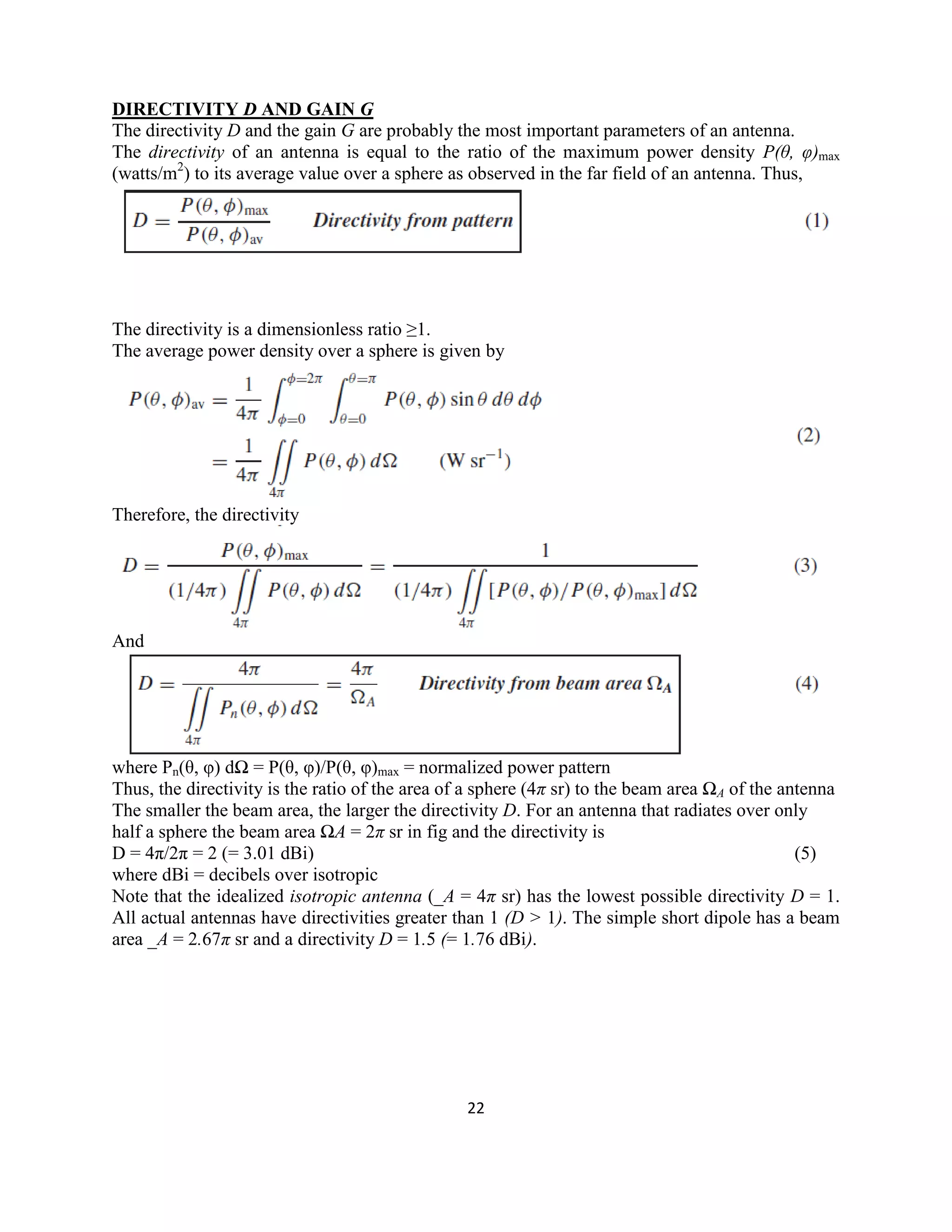 22
DIRECTIVITY D AND GAIN G
The directivity D and the gain G are probably the most important parameters of an antenna.
The directivity of an antenna is equal to the ratio of the maximum power density P(θ, φ)max
(watts/m2
) to its average value over a sphere as observed in the far field of an antenna. Thus,
The directivity is a dimensionless ratio ≥1.
The average power density over a sphere is given by
Therefore, the directivity
And
where Pn(θ, φ) dΩ = P(θ, φ)/P(θ, φ)max = normalized power pattern
Thus, the directivity is the ratio of the area of a sphere (4π sr) to the beam area ΩA of the antenna
The smaller the beam area, the larger the directivity D. For an antenna that radiates over only
half a sphere the beam area ΩA = 2π sr in fig and the directivity is
D = 4π/2π = 2 (= 3.01 dBi) (5)
where dBi = decibels over isotropic
Note that the idealized isotropic antenna (_A = 4π sr) has the lowest possible directivity D = 1.
All actual antennas have directivities greater than 1 (D > 1). The simple short dipole has a beam
area _A = 2.67π sr and a directivity D = 1.5 (= 1.76 dBi).
 