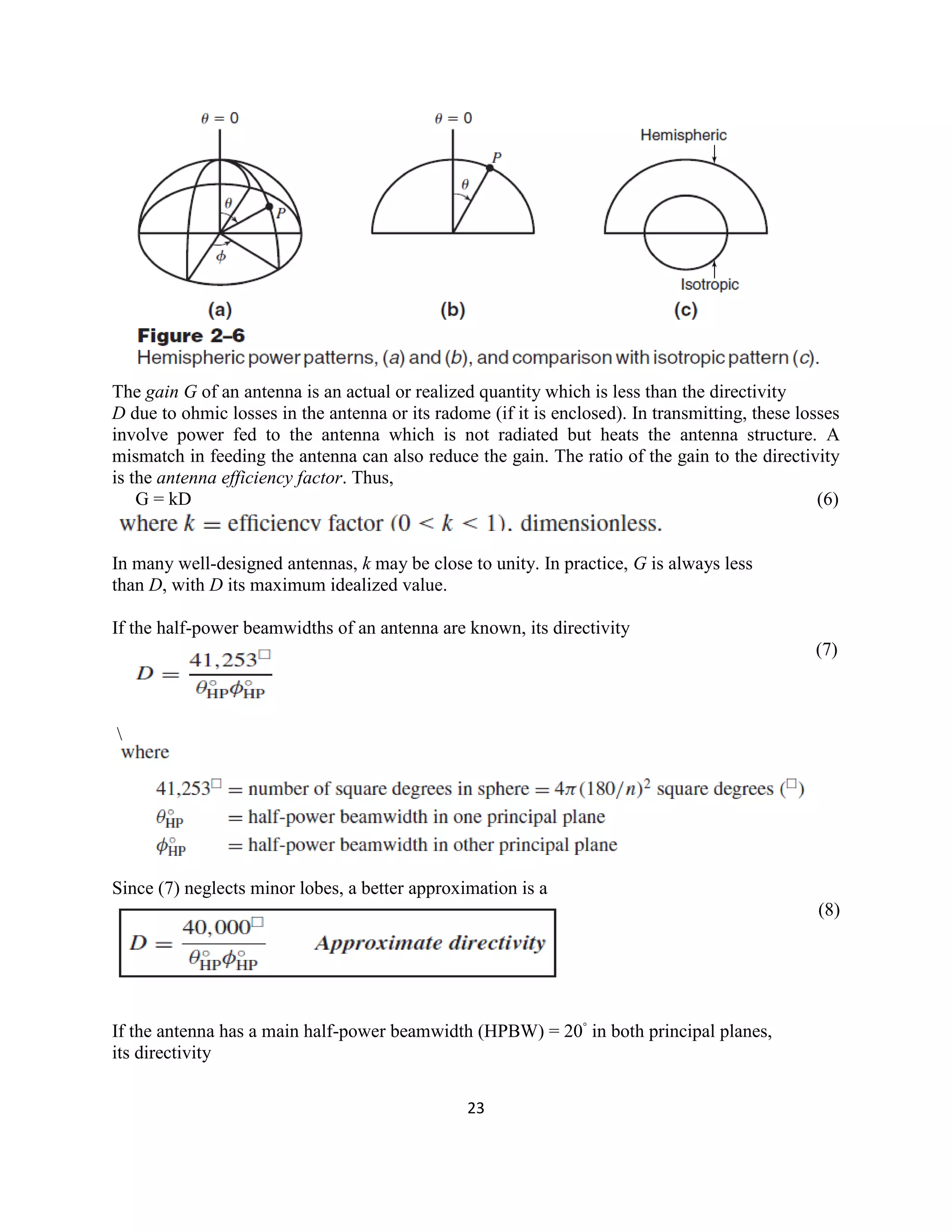 23
The gain G of an antenna is an actual or realized quantity which is less than the directivity
D due to ohmic losses in the antenna or its radome (if it is enclosed). In transmitting, these losses
involve power fed to the antenna which is not radiated but heats the antenna structure. A
mismatch in feeding the antenna can also reduce the gain. The ratio of the gain to the directivity
is the antenna efficiency factor. Thus,
G = kD (6)
In many well-designed antennas, k may be close to unity. In practice, G is always less
than D, with D its maximum idealized value.
If the half-power beamwidths of an antenna are known, its directivity
(7)

Since (7) neglects minor lobes, a better approximation is a
(8)
If the antenna has a main half-power beamwidth (HPBW) = 20◦
in both principal planes,
its directivity
 