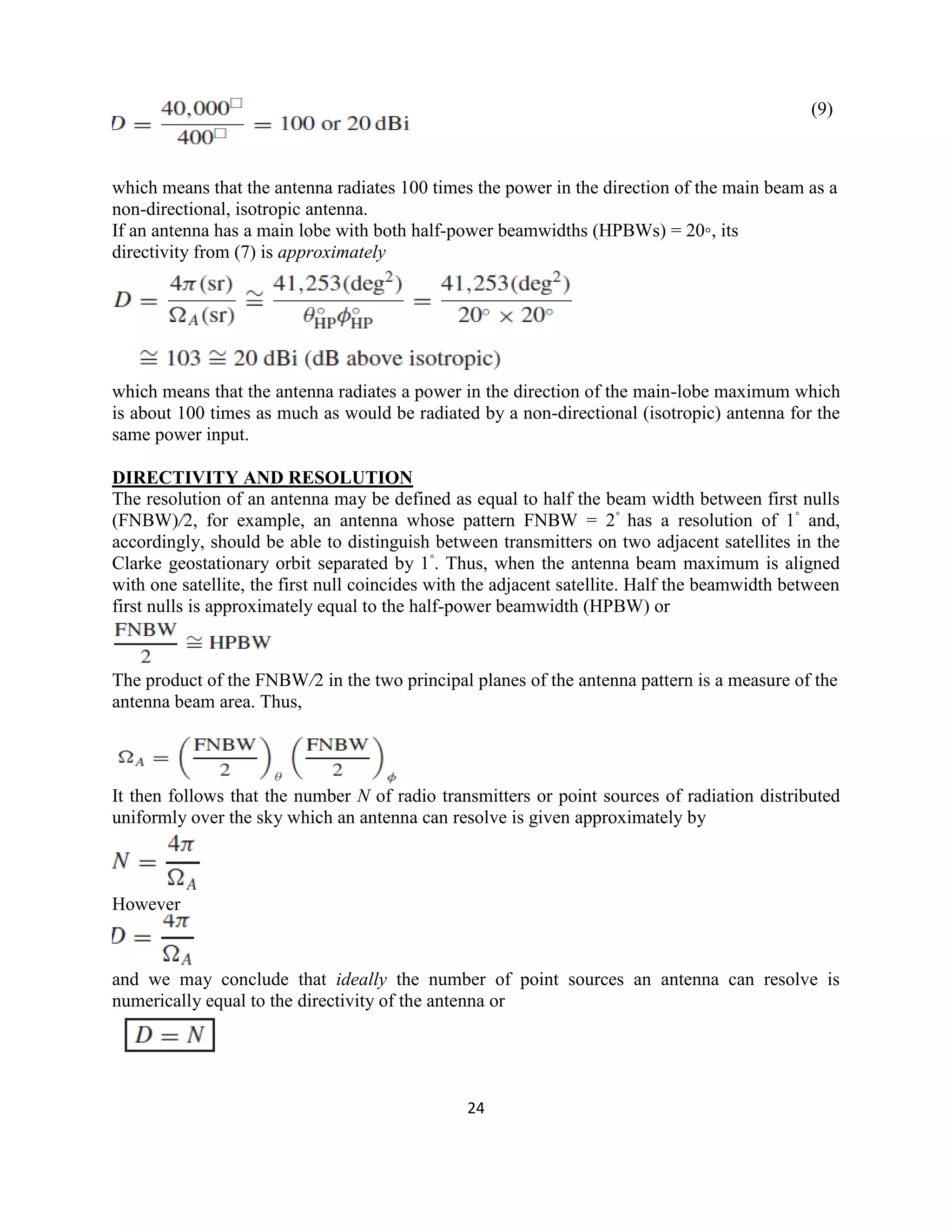 24
(9)
which means that the antenna radiates 100 times the power in the direction of the main beam as a
non-directional, isotropic antenna.
If an antenna has a main lobe with both half-power beamwidths (HPBWs) = 20◦, its
directivity from (7) is approximately
which means that the antenna radiates a power in the direction of the main-lobe maximum which
is about 100 times as much as would be radiated by a non-directional (isotropic) antenna for the
same power input.
DIRECTIVITY AND RESOLUTION
The resolution of an antenna may be defined as equal to half the beam width between first nulls
(FNBW)/2, for example, an antenna whose pattern FNBW = 2◦
has a resolution of 1◦
and,
accordingly, should be able to distinguish between transmitters on two adjacent satellites in the
Clarke geostationary orbit separated by 1◦
. Thus, when the antenna beam maximum is aligned
with one satellite, the first null coincides with the adjacent satellite. Half the beamwidth between
first nulls is approximately equal to the half-power beamwidth (HPBW) or
The product of the FNBW/2 in the two principal planes of the antenna pattern is a measure of the
antenna beam area. Thus,
It then follows that the number N of radio transmitters or point sources of radiation distributed
uniformly over the sky which an antenna can resolve is given approximately by
However
and we may conclude that ideally the number of point sources an antenna can resolve is
numerically equal to the directivity of the antenna or
 