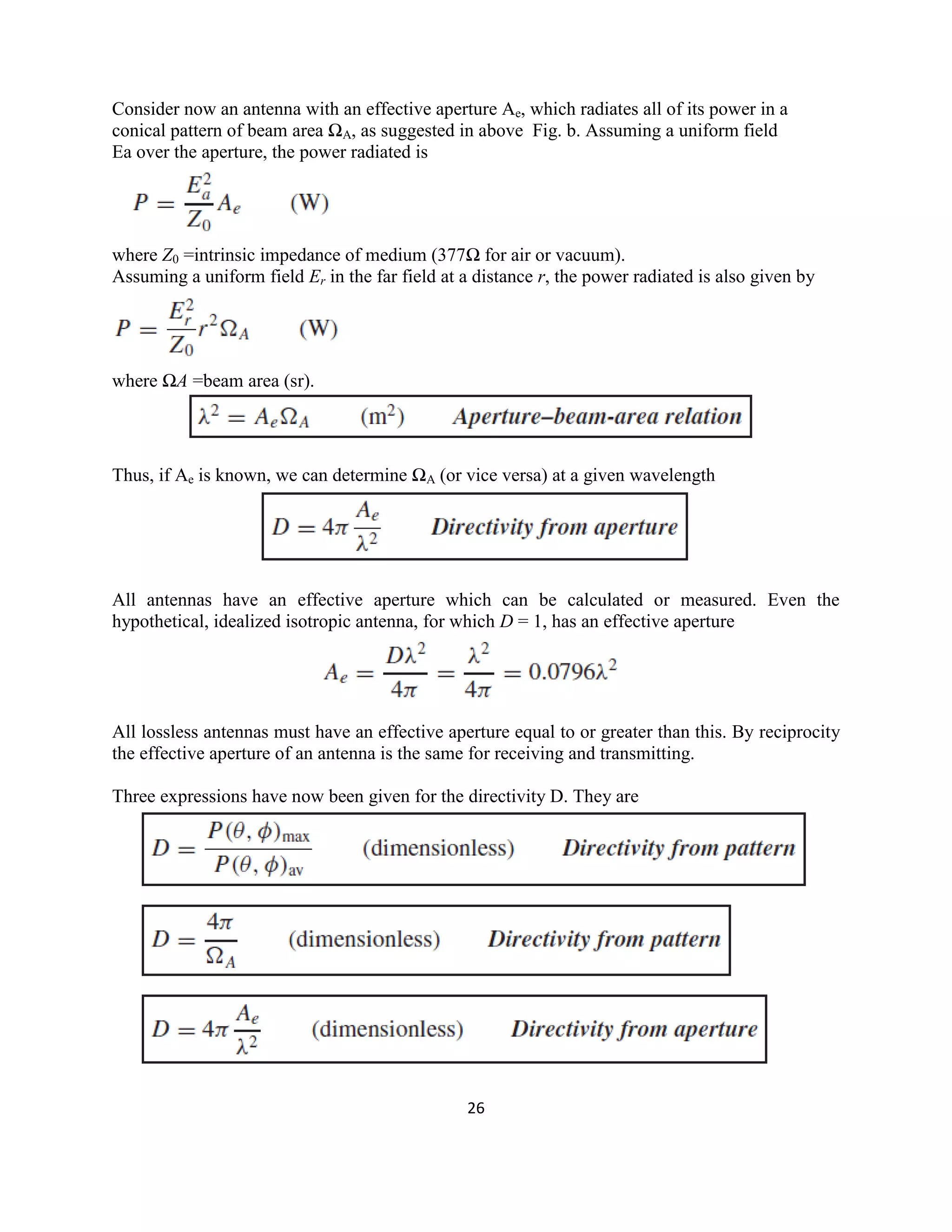 26
Consider now an antenna with an effective aperture Ae, which radiates all of its power in a
conical pattern of beam area ΩA, as suggested in above Fig. b. Assuming a uniform field
Ea over the aperture, the power radiated is
where Z0 =intrinsic impedance of medium (377Ω for air or vacuum).
Assuming a uniform field Er in the far field at a distance r, the power radiated is also given by
where ΩA =beam area (sr).
Thus, if Ae is known, we can determine ΩA (or vice versa) at a given wavelength
All antennas have an effective aperture which can be calculated or measured. Even the
hypothetical, idealized isotropic antenna, for which D = 1, has an effective aperture
All lossless antennas must have an effective aperture equal to or greater than this. By reciprocity
the effective aperture of an antenna is the same for receiving and transmitting.
Three expressions have now been given for the directivity D. They are
 