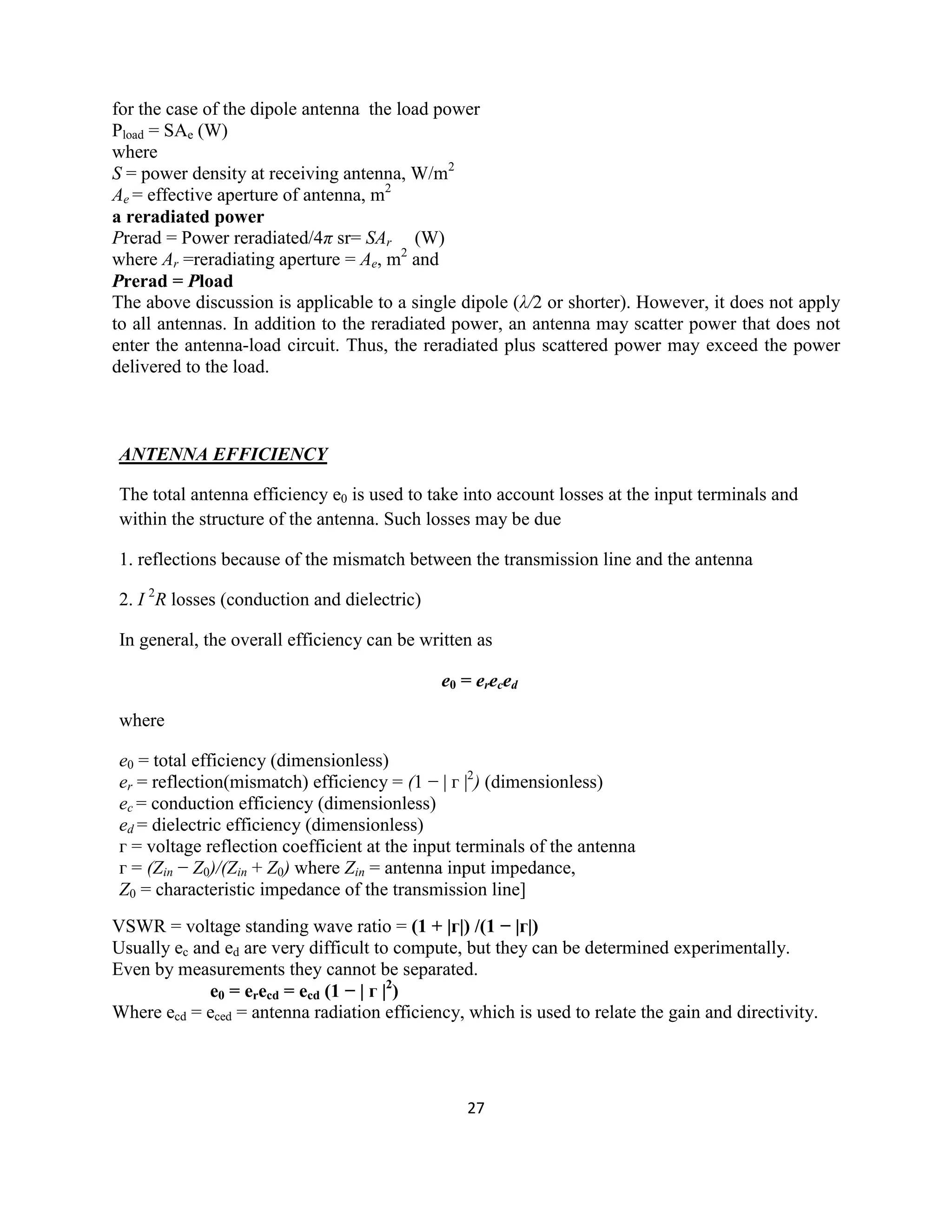 27
for the case of the dipole antenna the load power
Pload = SAe (W)
where
S = power density at receiving antenna, W/m2
Ae = effective aperture of antenna, m2
a reradiated power
Prerad = Power reradiated/4π sr= SAr (W)
where Ar =reradiating aperture = Ae, m2
and
Prerad = Pload
The above discussion is applicable to a single dipole (λ/2 or shorter). However, it does not apply
to all antennas. In addition to the reradiated power, an antenna may scatter power that does not
enter the antenna-load circuit. Thus, the reradiated plus scattered power may exceed the power
delivered to the load.
ANTENNA EFFICIENCY
The total antenna efficiency e0 is used to take into account losses at the input terminals and
within the structure of the antenna. Such losses may be due
1. reflections because of the mismatch between the transmission line and the antenna
2. I 2
R losses (conduction and dielectric)
In general, the overall efficiency can be written as
e0 = ereced
where
e0 = total efficiency (dimensionless)
er = reflection(mismatch) efficiency = (1 − | г |2
) (dimensionless)
ec = conduction efficiency (dimensionless)
ed = dielectric efficiency (dimensionless)
г = voltage reflection coefficient at the input terminals of the antenna
г = (Zin − Z0)/(Zin + Z0) where Zin = antenna input impedance,
Z0 = characteristic impedance of the transmission line]
VSWR = voltage standing wave ratio = (1 + |г|) /(1 − |г|)
Usually ec and ed are very difficult to compute, but they can be determined experimentally.
Even by measurements they cannot be separated.
e0 = erecd = ecd (1 − | г |2
)
Where ecd = eced = antenna radiation efficiency, which is used to relate the gain and directivity.
 
