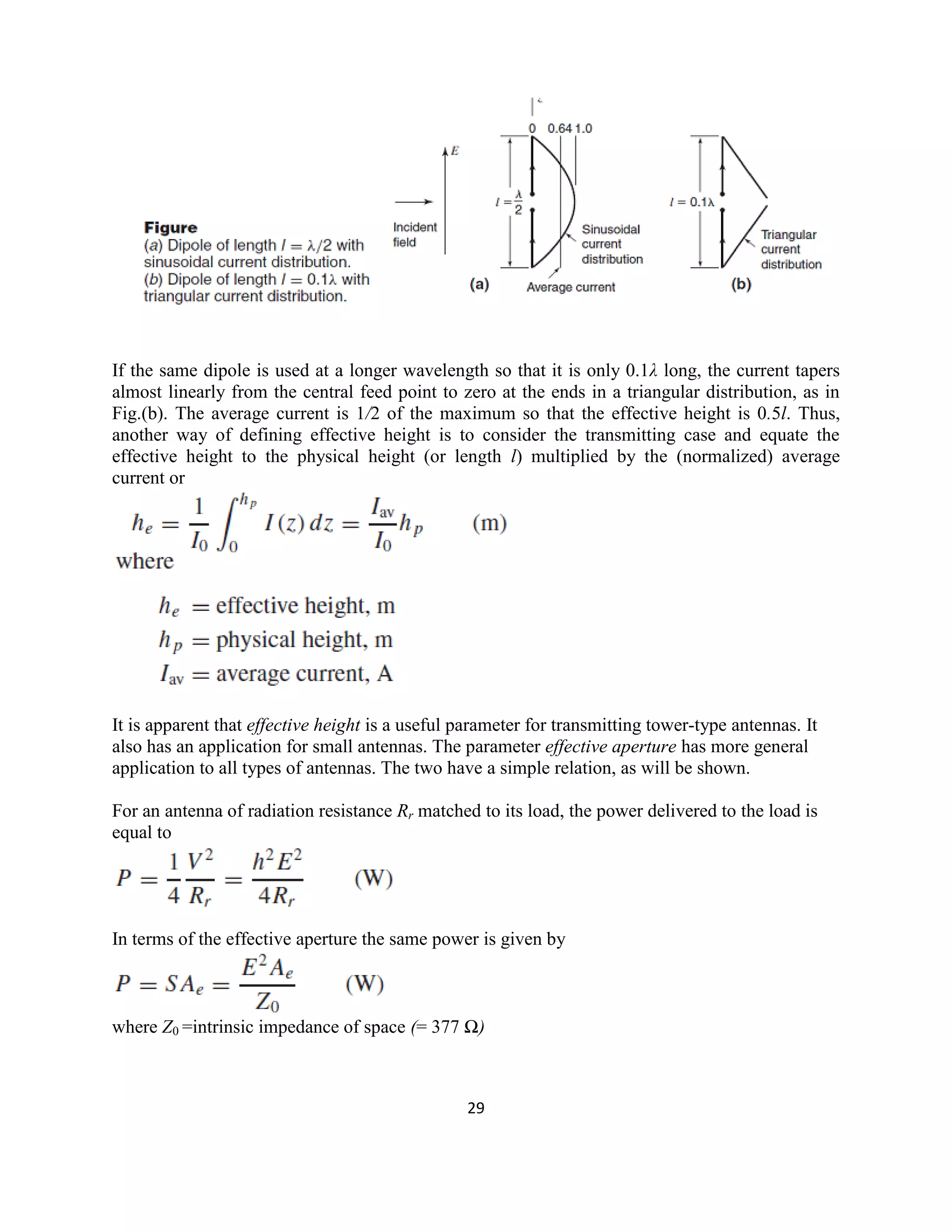 29
If the same dipole is used at a longer wavelength so that it is only 0.1λ long, the current tapers
almost linearly from the central feed point to zero at the ends in a triangular distribution, as in
Fig.(b). The average current is 1/2 of the maximum so that the effective height is 0.5l. Thus,
another way of defining effective height is to consider the transmitting case and equate the
effective height to the physical height (or length l) multiplied by the (normalized) average
current or
It is apparent that effective height is a useful parameter for transmitting tower-type antennas. It
also has an application for small antennas. The parameter effective aperture has more general
application to all types of antennas. The two have a simple relation, as will be shown.
For an antenna of radiation resistance Rr matched to its load, the power delivered to the load is
equal to
In terms of the effective aperture the same power is given by
where Z0 =intrinsic impedance of space (= 377 Ω)
 