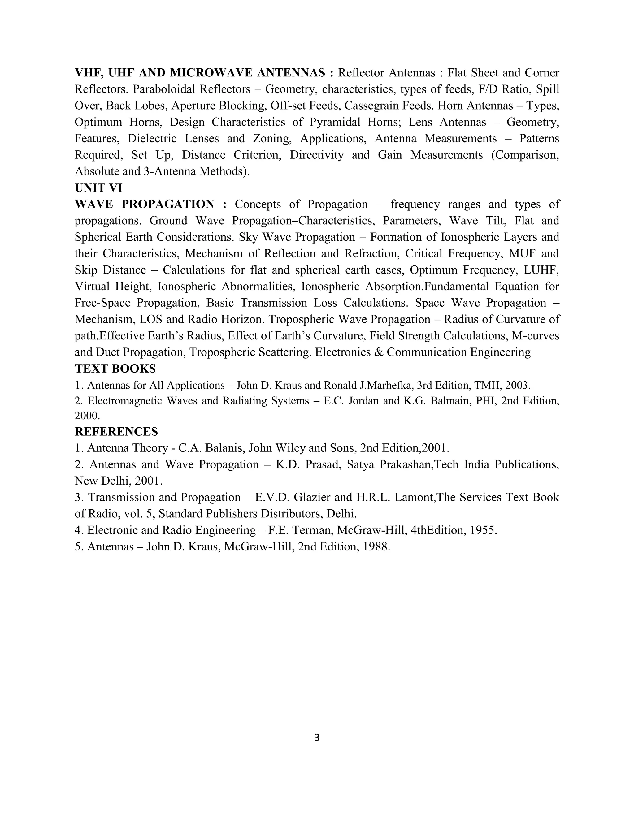 3
VHF, UHF AND MICROWAVE ANTENNAS : Reflector Antennas : Flat Sheet and Corner
Reflectors. Paraboloidal Reflectors – Geometry, characteristics, types of feeds, F/D Ratio, Spill
Over, Back Lobes, Aperture Blocking, Off-set Feeds, Cassegrain Feeds. Horn Antennas – Types,
Optimum Horns, Design Characteristics of Pyramidal Horns; Lens Antennas – Geometry,
Features, Dielectric Lenses and Zoning, Applications, Antenna Measurements – Patterns
Required, Set Up, Distance Criterion, Directivity and Gain Measurements (Comparison,
Absolute and 3-Antenna Methods).
UNIT VI
WAVE PROPAGATION : Concepts of Propagation – frequency ranges and types of
propagations. Ground Wave Propagation–Characteristics, Parameters, Wave Tilt, Flat and
Spherical Earth Considerations. Sky Wave Propagation – Formation of Ionospheric Layers and
their Characteristics, Mechanism of Reflection and Refraction, Critical Frequency, MUF and
Skip Distance – Calculations for flat and spherical earth cases, Optimum Frequency, LUHF,
Virtual Height, Ionospheric Abnormalities, Ionospheric Absorption.Fundamental Equation for
Free-Space Propagation, Basic Transmission Loss Calculations. Space Wave Propagation –
Mechanism, LOS and Radio Horizon. Tropospheric Wave Propagation – Radius of Curvature of
path,Effective Earth‘s Radius, Effect of Earth‘s Curvature, Field Strength Calculations, M-curves
and Duct Propagation, Tropospheric Scattering. Electronics & Communication Engineering 107
TEXT BOOKS
1. Antennas for All Applications – John D. Kraus and Ronald J.Marhefka, 3rd Edition, TMH, 2003.
2. Electromagnetic Waves and Radiating Systems – E.C. Jordan and K.G. Balmain, PHI, 2nd Edition,
2000.
REFERENCES
1. Antenna Theory - C.A. Balanis, John Wiley and Sons, 2nd Edition,2001.
2. Antennas and Wave Propagation – K.D. Prasad, Satya Prakashan,Tech India Publications,
New Delhi, 2001.
3. Transmission and Propagation – E.V.D. Glazier and H.R.L. Lamont,The Services Text Book
of Radio, vol. 5, Standard Publishers Distributors, Delhi.
4. Electronic and Radio Engineering – F.E. Terman, McGraw-Hill, 4thEdition, 1955.
5. Antennas – John D. Kraus, McGraw-Hill, 2nd Edition, 1988.
 
