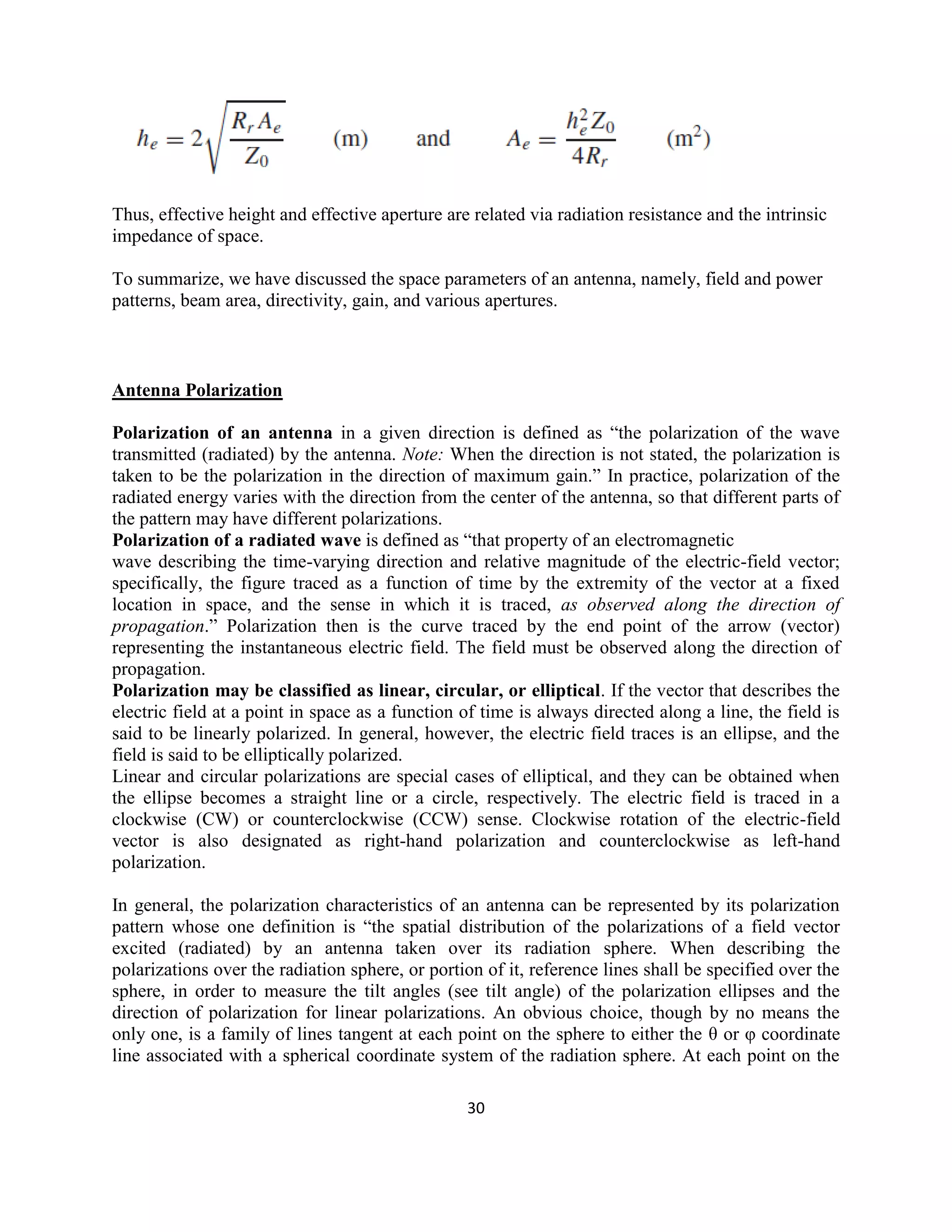 30
Thus, effective height and effective aperture are related via radiation resistance and the intrinsic
impedance of space.
To summarize, we have discussed the space parameters of an antenna, namely, field and power
patterns, beam area, directivity, gain, and various apertures.
Antenna Polarization
Polarization of an antenna in a given direction is defined as ―the polarization of the wave
transmitted (radiated) by the antenna. Note: When the direction is not stated, the polarization is
taken to be the polarization in the direction of maximum gain.‖ In practice, polarization of the
radiated energy varies with the direction from the center of the antenna, so that different parts of
the pattern may have different polarizations.
Polarization of a radiated wave is defined as ―that property of an electromagnetic
wave describing the time-varying direction and relative magnitude of the electric-field vector;
specifically, the figure traced as a function of time by the extremity of the vector at a fixed
location in space, and the sense in which it is traced, as observed along the direction of
propagation.‖ Polarization then is the curve traced by the end point of the arrow (vector)
representing the instantaneous electric field. The field must be observed along the direction of
propagation.
Polarization may be classified as linear, circular, or elliptical. If the vector that describes the
electric field at a point in space as a function of time is always directed along a line, the field is
said to be linearly polarized. In general, however, the electric field traces is an ellipse, and the
field is said to be elliptically polarized.
Linear and circular polarizations are special cases of elliptical, and they can be obtained when
the ellipse becomes a straight line or a circle, respectively. The electric field is traced in a
clockwise (CW) or counterclockwise (CCW) sense. Clockwise rotation of the electric-field
vector is also designated as right-hand polarization and counterclockwise as left-hand
polarization.
In general, the polarization characteristics of an antenna can be represented by its polarization
pattern whose one definition is ―the spatial distribution of the polarizations of a field vector
excited (radiated) by an antenna taken over its radiation sphere. When describing the
polarizations over the radiation sphere, or portion of it, reference lines shall be specified over the
sphere, in order to measure the tilt angles (see tilt angle) of the polarization ellipses and the
direction of polarization for linear polarizations. An obvious choice, though by no means the
only one, is a family of lines tangent at each point on the sphere to either the θ or φ coordinate
line associated with a spherical coordinate system of the radiation sphere. At each point on the
 