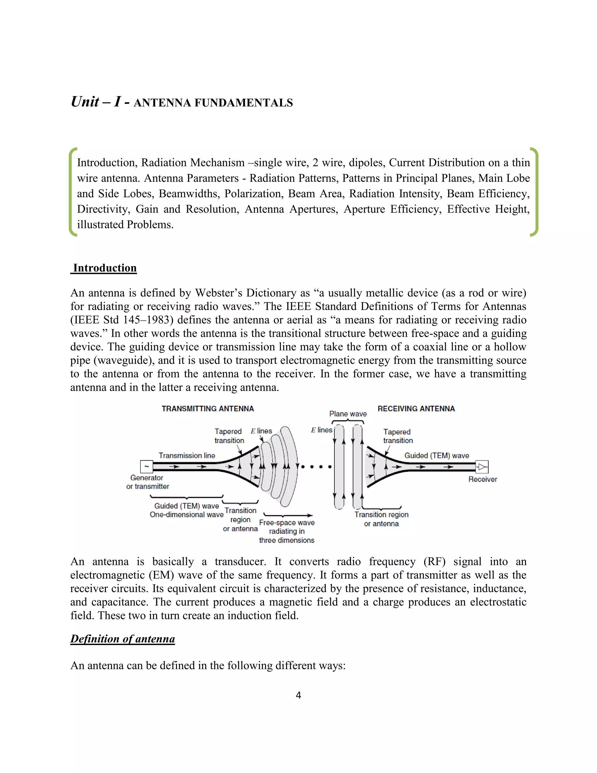 4
Unit – I - ANTENNA FUNDAMENTALS
Introduction
An antenna is defined by Webster‘s Dictionary as ―a usually metallic device (as a rod or wire)
for radiating or receiving radio waves.‖ The IEEE Standard Definitions of Terms for Antennas
(IEEE Std 145–1983) defines the antenna or aerial as ―a means for radiating or receiving radio
waves.‖ In other words the antenna is the transitional structure between free-space and a guiding
device. The guiding device or transmission line may take the form of a coaxial line or a hollow
pipe (waveguide), and it is used to transport electromagnetic energy from the transmitting source
to the antenna or from the antenna to the receiver. In the former case, we have a transmitting
antenna and in the latter a receiving antenna.
An antenna is basically a transducer. It converts radio frequency (RF) signal into an
electromagnetic (EM) wave of the same frequency. It forms a part of transmitter as well as the
receiver circuits. Its equivalent circuit is characterized by the presence of resistance, inductance,
and capacitance. The current produces a magnetic field and a charge produces an electrostatic
field. These two in turn create an induction field.
Definition of antenna
An antenna can be defined in the following different ways:
Introduction, Radiation Mechanism –single wire, 2 wire, dipoles, Current Distribution on a thin
wire antenna. Antenna Parameters - Radiation Patterns, Patterns in Principal Planes, Main Lobe
and Side Lobes, Beamwidths, Polarization, Beam Area, Radiation Intensity, Beam Efficiency,
Directivity, Gain and Resolution, Antenna Apertures, Aperture Efficiency, Effective Height,
illustrated Problems.
illustrated Problems.
……
 