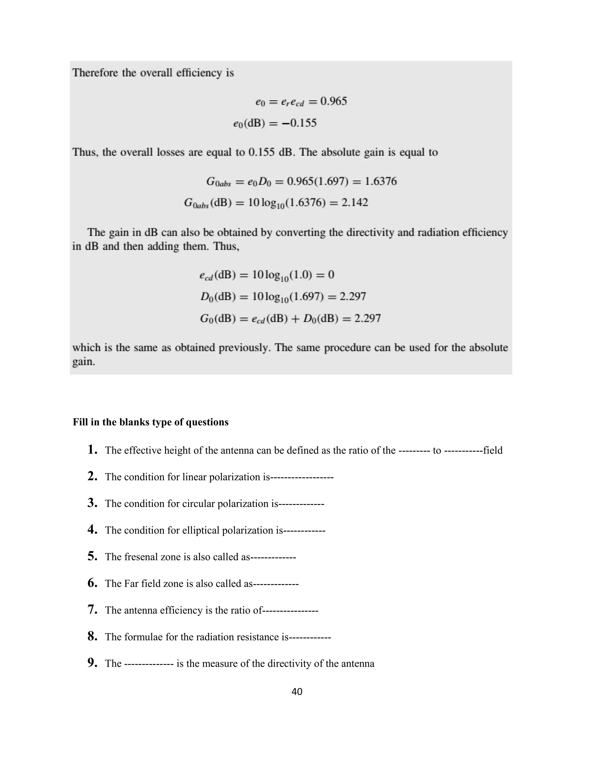 40
Fill in the blanks type of questions
1. The effective height of the antenna can be defined as the ratio of the --------- to -----------field
2. The condition for linear polarization is------------------
3. The condition for circular polarization is-------------
4. The condition for elliptical polarization is------------
5. The fresenal zone is also called as-------------
6. The Far field zone is also called as-------------
7. The antenna efficiency is the ratio of----------------
8. The formulae for the radiation resistance is------------
9. The -------------- is the measure of the directivity of the antenna
 
