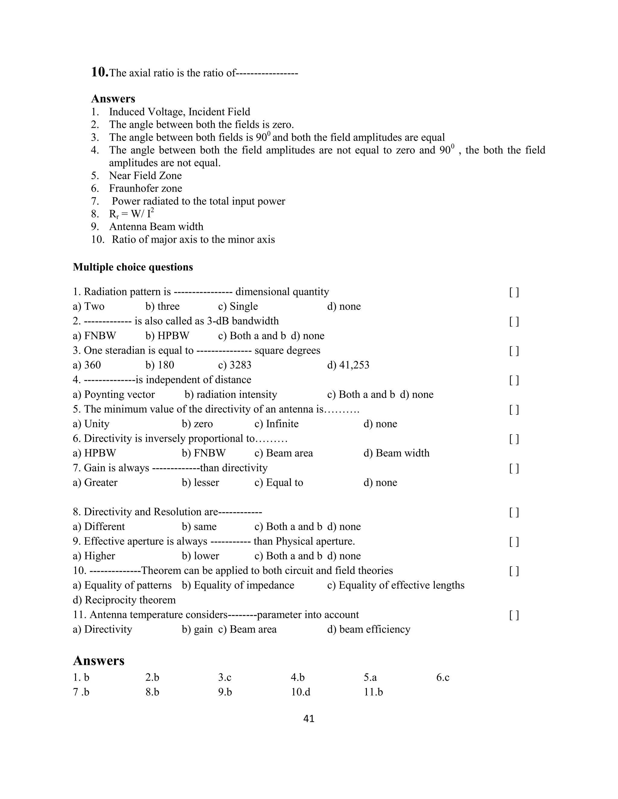 41
10.The axial ratio is the ratio of-----------------
Answers
1. Induced Voltage, Incident Field
2. The angle between both the fields is zero.
3. The angle between both fields is 900
and both the field amplitudes are equal
4. The angle between both the field amplitudes are not equal to zero and 900
, the both the field
amplitudes are not equal.
5. Near Field Zone
6. Fraunhofer zone
7. Power radiated to the total input power
8. Rr = W/ I2
9. Antenna Beam width
10. Ratio of major axis to the minor axis
Multiple choice questions
1. Radiation pattern is ---------------- dimensional quantity [ ]
a) Two b) three c) Single d) none
2. ------------- is also called as 3-dB bandwidth [ ]
a) FNBW b) HPBW c) Both a and b d) none
3. One steradian is equal to --------------- square degrees [ ]
a) 360 b) 180 c) 3283 d) 41,253
4. --------------is independent of distance [ ]
a) Poynting vector b) radiation intensity c) Both a and b d) none
5. The minimum value of the directivity of an antenna is………. [ ]
a) Unity b) zero c) Infinite d) none
6. Directivity is inversely proportional to……… [ ]
a) HPBW b) FNBW c) Beam area d) Beam width
7. Gain is always -------------than directivity [ ]
a) Greater b) lesser c) Equal to d) none
8. Directivity and Resolution are------------ [ ]
a) Different b) same c) Both a and b d) none
9. Effective aperture is always ----------- than Physical aperture. [ ]
a) Higher b) lower c) Both a and b d) none
10. --------------Theorem can be applied to both circuit and field theories [ ]
a) Equality of patterns b) Equality of impedance c) Equality of effective lengths
d) Reciprocity theorem
11. Antenna temperature considers--------parameter into account [ ]
a) Directivity b) gain c) Beam area d) beam efficiency
Answers
1. b 2.b 3.c 4.b 5.a 6.c
7 .b 8.b 9.b 10.d 11.b
 
