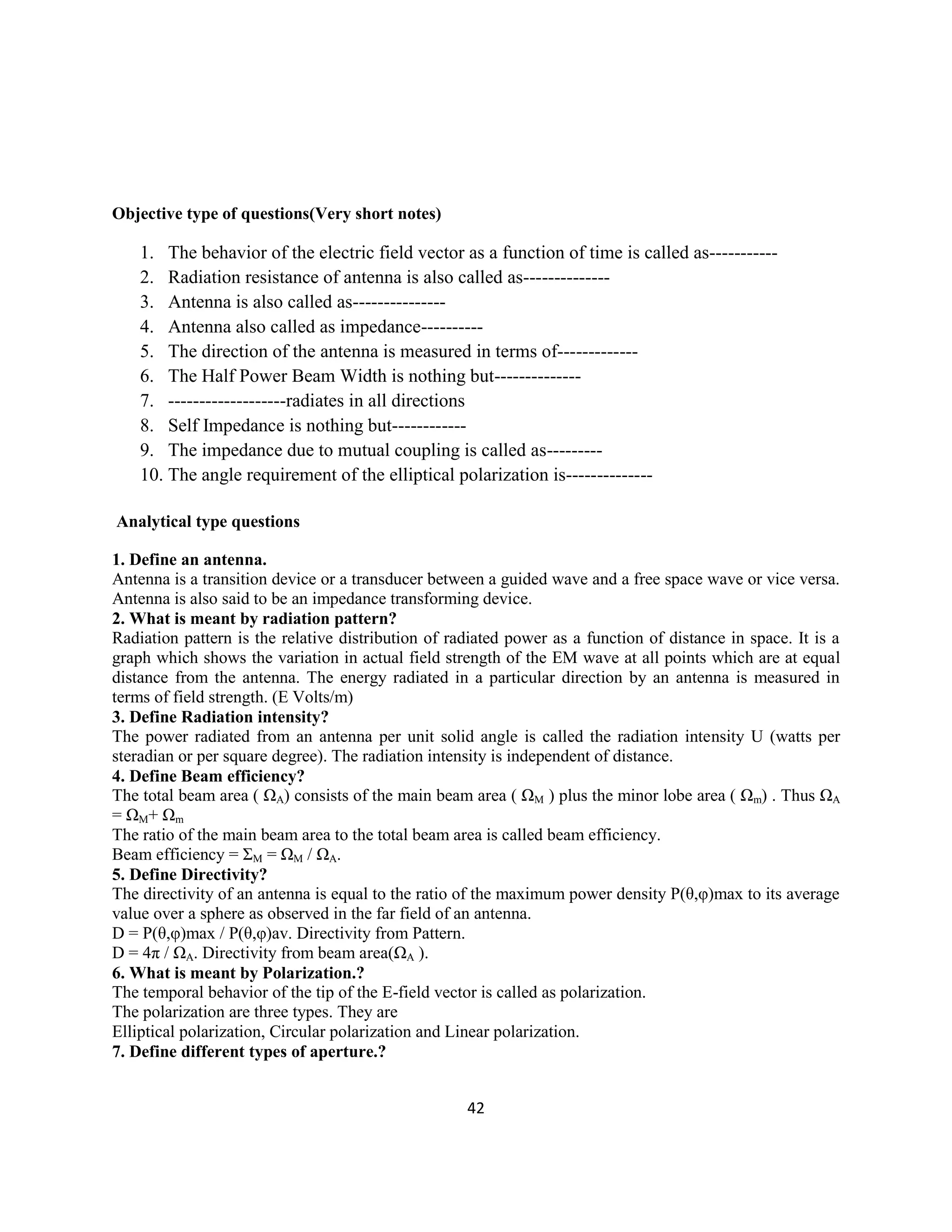 42
Objective type of questions(Very short notes)
1. The behavior of the electric field vector as a function of time is called as-----------
2. Radiation resistance of antenna is also called as--------------
3. Antenna is also called as---------------
4. Antenna also called as impedance----------
5. The direction of the antenna is measured in terms of-------------
6. The Half Power Beam Width is nothing but--------------
7. -------------------radiates in all directions
8. Self Impedance is nothing but------------
9. The impedance due to mutual coupling is called as---------
10. The angle requirement of the elliptical polarization is--------------
Analytical type questions
1. Define an antenna.
Antenna is a transition device or a transducer between a guided wave and a free space wave or vice versa.
Antenna is also said to be an impedance transforming device.
2. What is meant by radiation pattern?
Radiation pattern is the relative distribution of radiated power as a function of distance in space. It is a
graph which shows the variation in actual field strength of the EM wave at all points which are at equal
distance from the antenna. The energy radiated in a particular direction by an antenna is measured in
terms of field strength. (E Volts/m)
3. Define Radiation intensity?
The power radiated from an antenna per unit solid angle is called the radiation intensity U (watts per
steradian or per square degree). The radiation intensity is independent of distance.
4. Define Beam efficiency?
The total beam area ( ΩA) consists of the main beam area ( ΩM ) plus the minor lobe area ( Ωm) . Thus ΩA
= ΩM+ Ωm
The ratio of the main beam area to the total beam area is called beam efficiency.
Beam efficiency = ΣM = ΩM / ΩA.
5. Define Directivity?
The directivity of an antenna is equal to the ratio of the maximum power density P(θ,φ)max to its average
value over a sphere as observed in the far field of an antenna.
D = P(θ,φ)max / P(θ,φ)av. Directivity from Pattern.
D = 4π / ΩA. Directivity from beam area(ΩA ).
6. What is meant by Polarization.?
The temporal behavior of the tip of the E-field vector is called as polarization.
The polarization are three types. They are
Elliptical polarization, Circular polarization and Linear polarization.
7. Define different types of aperture.?
 