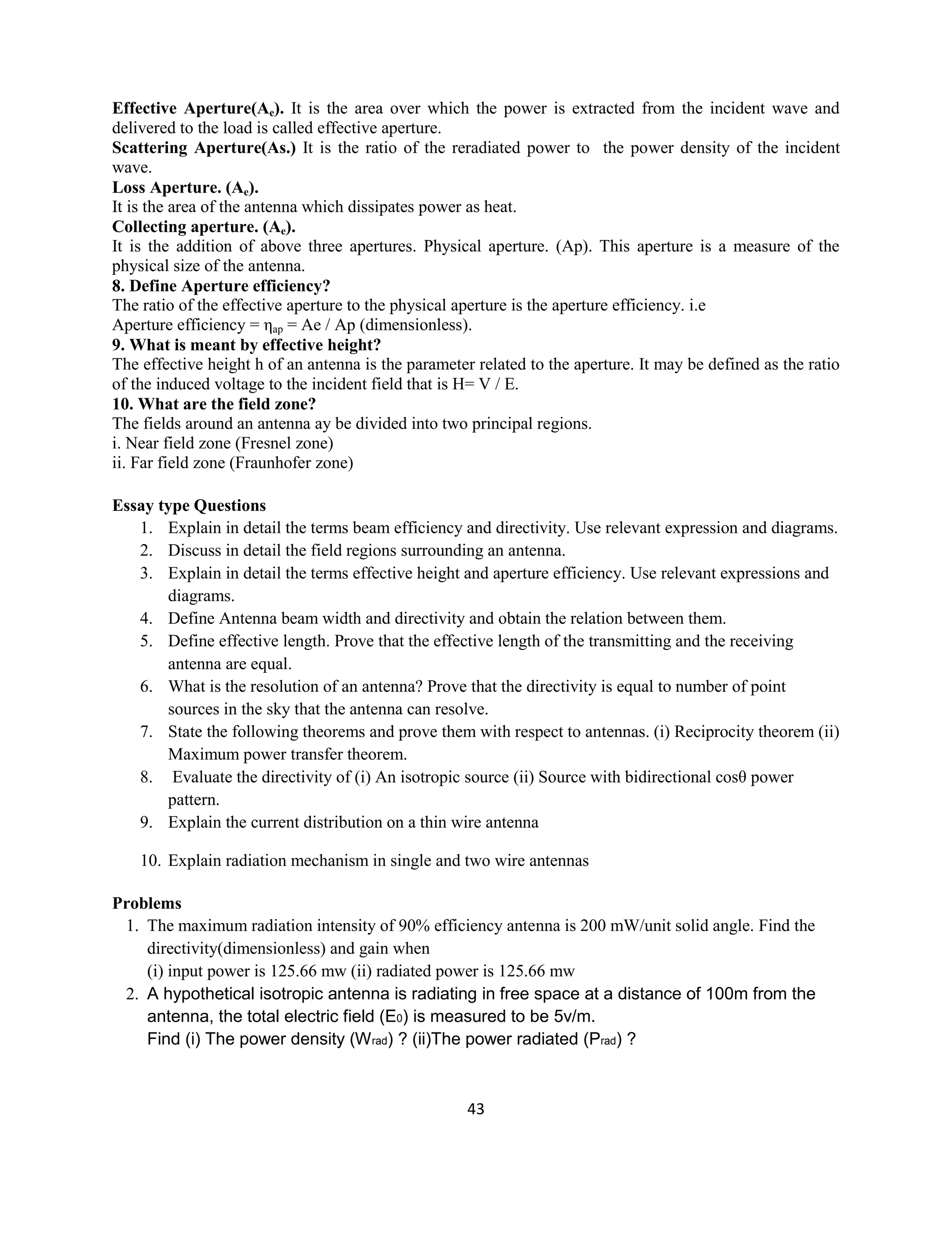 43
Effective Aperture(Ae). It is the area over which the power is extracted from the incident wave and
delivered to the load is called effective aperture.
Scattering Aperture(As.) It is the ratio of the reradiated power to the power density of the incident
wave.
Loss Aperture. (Ae).
It is the area of the antenna which dissipates power as heat.
Collecting aperture. (Ae).
It is the addition of above three apertures. Physical aperture. (Ap). This aperture is a measure of the
physical size of the antenna.
8. Define Aperture efficiency?
The ratio of the effective aperture to the physical aperture is the aperture efficiency. i.e
Aperture efficiency = ηap = Ae / Ap (dimensionless).
9. What is meant by effective height?
The effective height h of an antenna is the parameter related to the aperture. It may be defined as the ratio
of the induced voltage to the incident field that is H= V / E.
10. What are the field zone?
The fields around an antenna ay be divided into two principal regions.
i. Near field zone (Fresnel zone)
ii. Far field zone (Fraunhofer zone)
Essay type Questions
1. Explain in detail the terms beam efficiency and directivity. Use relevant expression and diagrams.
2. Discuss in detail the field regions surrounding an antenna.
3. Explain in detail the terms effective height and aperture efficiency. Use relevant expressions and
diagrams.
4. Define Antenna beam width and directivity and obtain the relation between them.
5. Define effective length. Prove that the effective length of the transmitting and the receiving
antenna are equal.
6. What is the resolution of an antenna? Prove that the directivity is equal to number of point
sources in the sky that the antenna can resolve.
7. State the following theorems and prove them with respect to antennas. (i) Reciprocity theorem (ii)
Maximum power transfer theorem.
8. Evaluate the directivity of (i) An isotropic source (ii) Source with bidirectional cosθ power
pattern.
9. Explain the current distribution on a thin wire antenna
10. Explain radiation mechanism in single and two wire antennas
Problems
1. The maximum radiation intensity of 90% efficiency antenna is 200 mW/unit solid angle. Find the
directivity(dimensionless) and gain when
(i) input power is 125.66 mw (ii) radiated power is 125.66 mw
2. A hypothetical isotropic antenna is radiating in free space at a distance of 100m from the
antenna, the total electric field (E0) is measured to be 5v/m.
Find (i) The power density (Wrad) ? (ii)The power radiated (Prad) ?
 