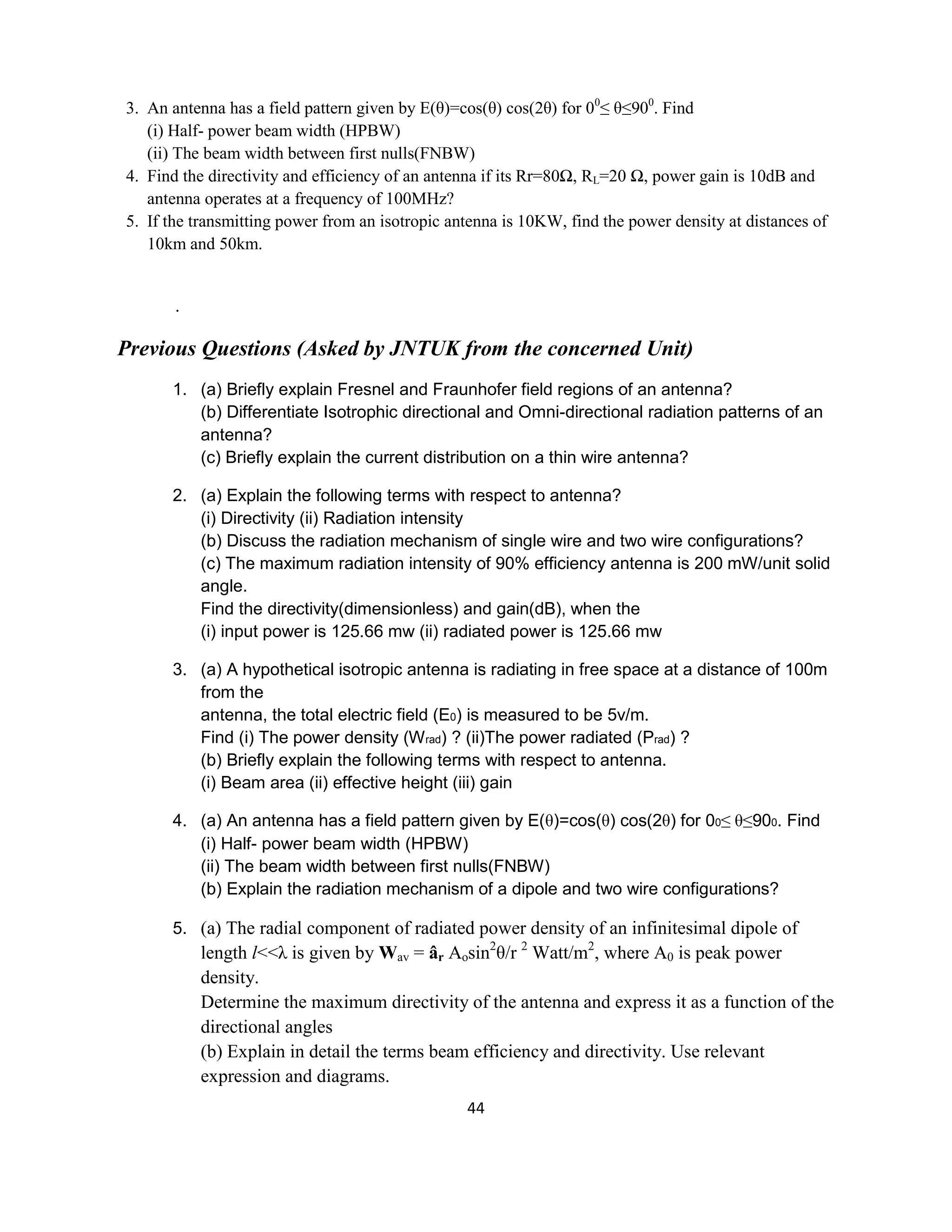 44
3. An antenna has a field pattern given by E(θ)=cos(θ) cos(2θ) for 00
≤ θ≤900
. Find
(i) Half- power beam width (HPBW)
(ii) The beam width between first nulls(FNBW)
4. Find the directivity and efficiency of an antenna if its Rr=80Ω, RL=20 Ω, power gain is 10dB and
antenna operates at a frequency of 100MHz?
5. If the transmitting power from an isotropic antenna is 10KW, find the power density at distances of
10km and 50km.
.
Previous Questions (Asked by JNTUK from the concerned Unit)
1. (a) Briefly explain Fresnel and Fraunhofer field regions of an antenna?
(b) Differentiate Isotrophic directional and Omni-directional radiation patterns of an
antenna?
(c) Briefly explain the current distribution on a thin wire antenna?
2. (a) Explain the following terms with respect to antenna?
(i) Directivity (ii) Radiation intensity
(b) Discuss the radiation mechanism of single wire and two wire configurations?
(c) The maximum radiation intensity of 90% efficiency antenna is 200 mW/unit solid
angle.
Find the directivity(dimensionless) and gain(dB), when the
(i) input power is 125.66 mw (ii) radiated power is 125.66 mw
3. (a) A hypothetical isotropic antenna is radiating in free space at a distance of 100m
from the
antenna, the total electric field (E0) is measured to be 5v/m.
Find (i) The power density (Wrad) ? (ii)The power radiated (Prad) ?
(b) Briefly explain the following terms with respect to antenna.
(i) Beam area (ii) effective height (iii) gain
4. (a) An antenna has a field pattern given by E(θ)=cos(θ) cos(2θ) for 00≤ θ≤900. Find
(i) Half- power beam width (HPBW)
(ii) The beam width between first nulls(FNBW)
(b) Explain the radiation mechanism of a dipole and two wire configurations?
5. (a) The radial component of radiated power density of an infinitesimal dipole of
length l<<λ is given by Wav = âr Aosin2
θ/r 2
Watt/m2
, where A0 is peak power
density.
Determine the maximum directivity of the antenna and express it as a function of the
directional angles
(b) Explain in detail the terms beam efficiency and directivity. Use relevant
expression and diagrams.
 