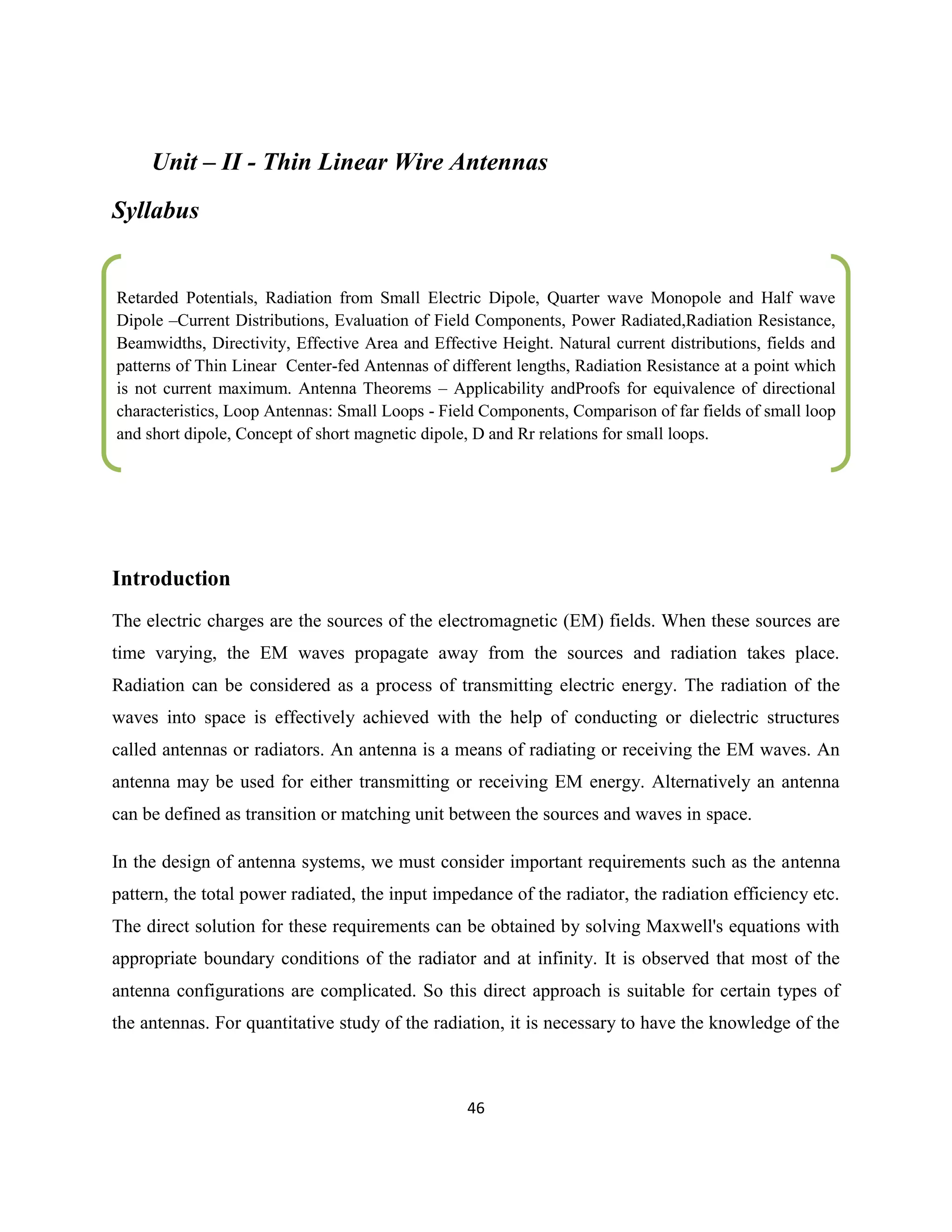 46
Unit – II - Thin Linear Wire Antennas
Syllabus
Introduction
The electric charges are the sources of the electromagnetic (EM) fields. When these sources are
time varying, the EM waves propagate away from the sources and radiation takes place.
Radiation can be considered as a process of transmitting electric energy. The radiation of the
waves into space is effectively achieved with the help of conducting or dielectric structures
called antennas or radiators. An antenna is a means of radiating or receiving the EM waves. An
antenna may be used for either transmitting or receiving EM energy. Alternatively an antenna
can be defined as transition or matching unit between the sources and waves in space.
In the design of antenna systems, we must consider important requirements such as the antenna
pattern, the total power radiated, the input impedance of the radiator, the radiation efficiency etc.
The direct solution for these requirements can be obtained by solving Maxwell's equations with
appropriate boundary conditions of the radiator and at infinity. It is observed that most of the
antenna configurations are complicated. So this direct approach is suitable for certain types of
the antennas. For quantitative study of the radiation, it is necessary to have the knowledge of the
Retarded Potentials, Radiation from Small Electric Dipole, Quarter wave Monopole and Half wave
Dipole –Current Distributions, Evaluation of Field Components, Power Radiated,Radiation Resistance,
Beamwidths, Directivity, Effective Area and Effective Height. Natural current distributions, fields and
patterns of Thin Linear Center-fed Antennas of different lengths, Radiation Resistance at a point which
is not current maximum. Antenna Theorems – Applicability andProofs for equivalence of directional
characteristics, Loop Antennas: Small Loops - Field Components, Comparison of far fields of small loop
and short dipole, Concept of short magnetic dipole, D and Rr relations for small loops.
.
…………………………………………………………………………………………………………………………………………………
…
…………………………………………………………………………………………………………………………………………………
….
……
 
