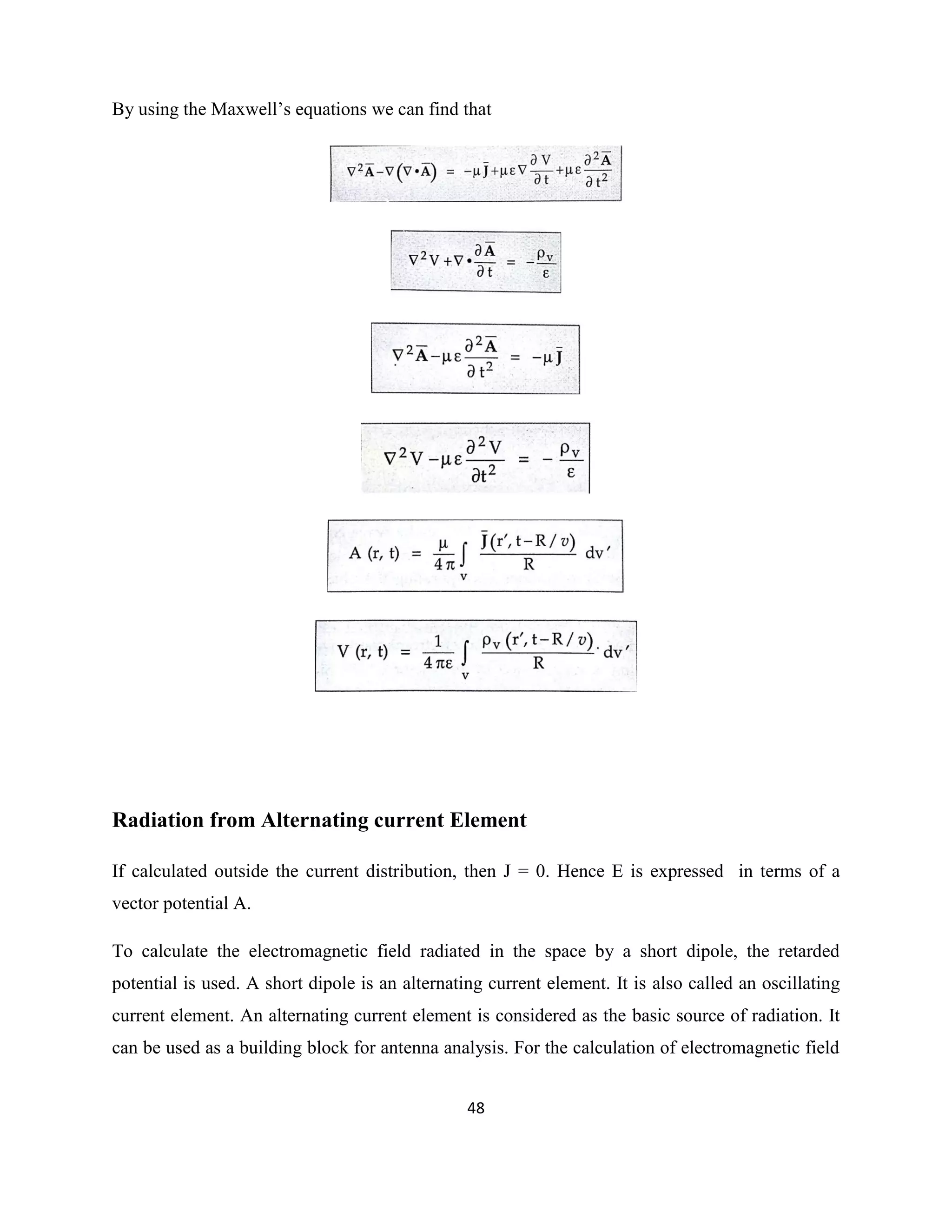 48
By using the Maxwell‘s equations we can find that
Radiation from Alternating current Element
If calculated outside the current distribution, then J = 0. Hence E is expressed in terms of a
vector potential A.
To calculate the electromagnetic field radiated in the space by a short dipole, the retarded
potential is used. A short dipole is an alternating current element. It is also called an oscillating
current element. An alternating current element is considered as the basic source of radiation. It
can be used as a building block for antenna analysis. For the calculation of electromagnetic field
 