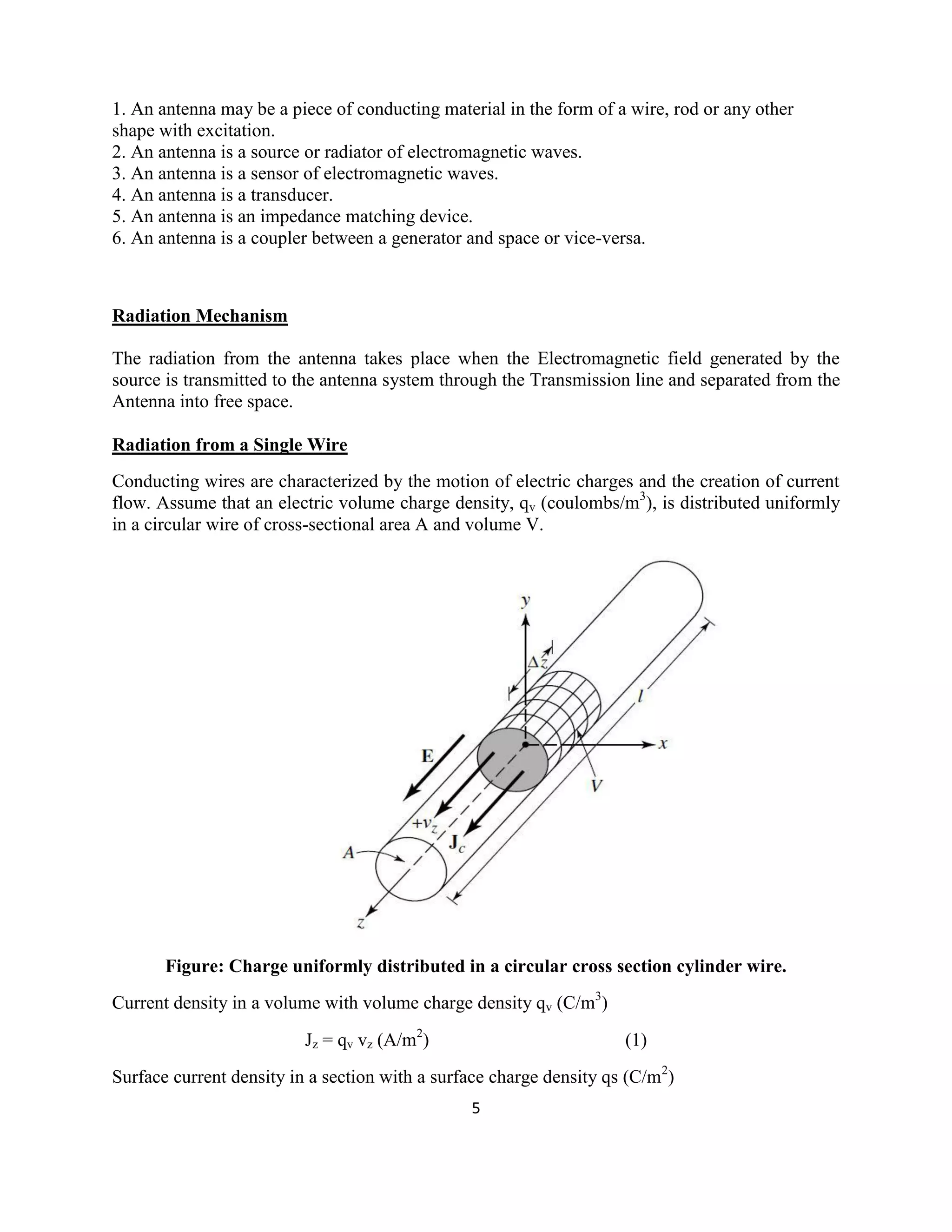 5
1. An antenna may be a piece of conducting material in the form of a wire, rod or any other
shape with excitation.
2. An antenna is a source or radiator of electromagnetic waves.
3. An antenna is a sensor of electromagnetic waves.
4. An antenna is a transducer.
5. An antenna is an impedance matching device.
6. An antenna is a coupler between a generator and space or vice-versa.
Radiation Mechanism
The radiation from the antenna takes place when the Electromagnetic field generated by the
source is transmitted to the antenna system through the Transmission line and separated from the
Antenna into free space.
Radiation from a Single Wire
Conducting wires are characterized by the motion of electric charges and the creation of current
flow. Assume that an electric volume charge density, qv (coulombs/m3
), is distributed uniformly
in a circular wire of cross-sectional area A and volume V.
Figure: Charge uniformly distributed in a circular cross section cylinder wire.
Current density in a volume with volume charge density qv (C/m3
)
Jz = qv vz (A/m2
) (1)
Surface current density in a section with a surface charge density qs (C/m2
)
 