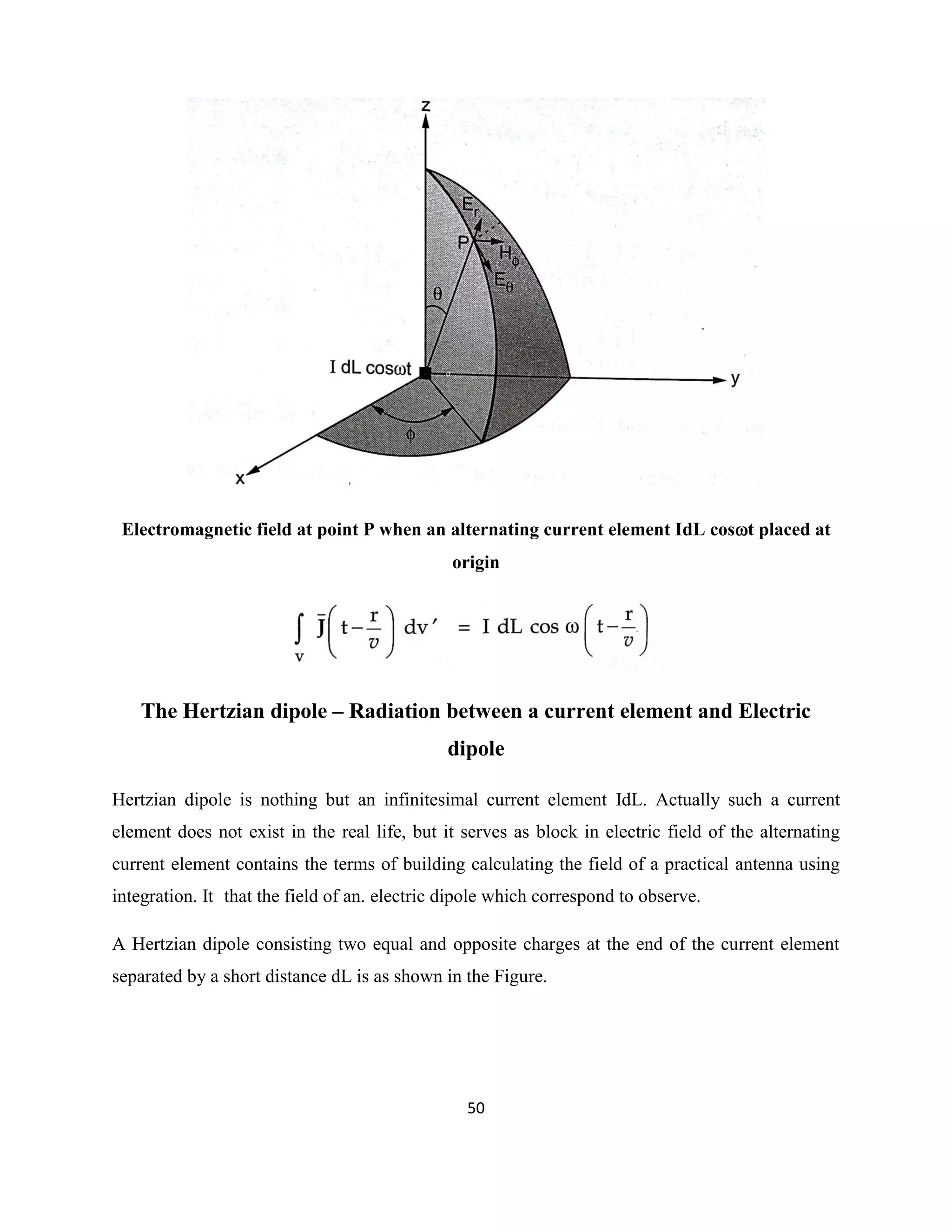 50
Electromagnetic field at point P when an alternating current element IdL cost placed at
origin
The Hertzian dipole – Radiation between a current element and Electric
dipole
Hertzian dipole is nothing but an infinitesimal current element IdL. Actually such a current
element does not exist in the real life, but it serves as block in electric field of the alternating
current element contains the terms of building calculating the field of a practical antenna using
integration. It that the field of an. electric dipole which correspond to observe.
A Hertzian dipole consisting two equal and opposite charges at the end of the current element
separated by a short distance dL is as shown in the Figure.
 