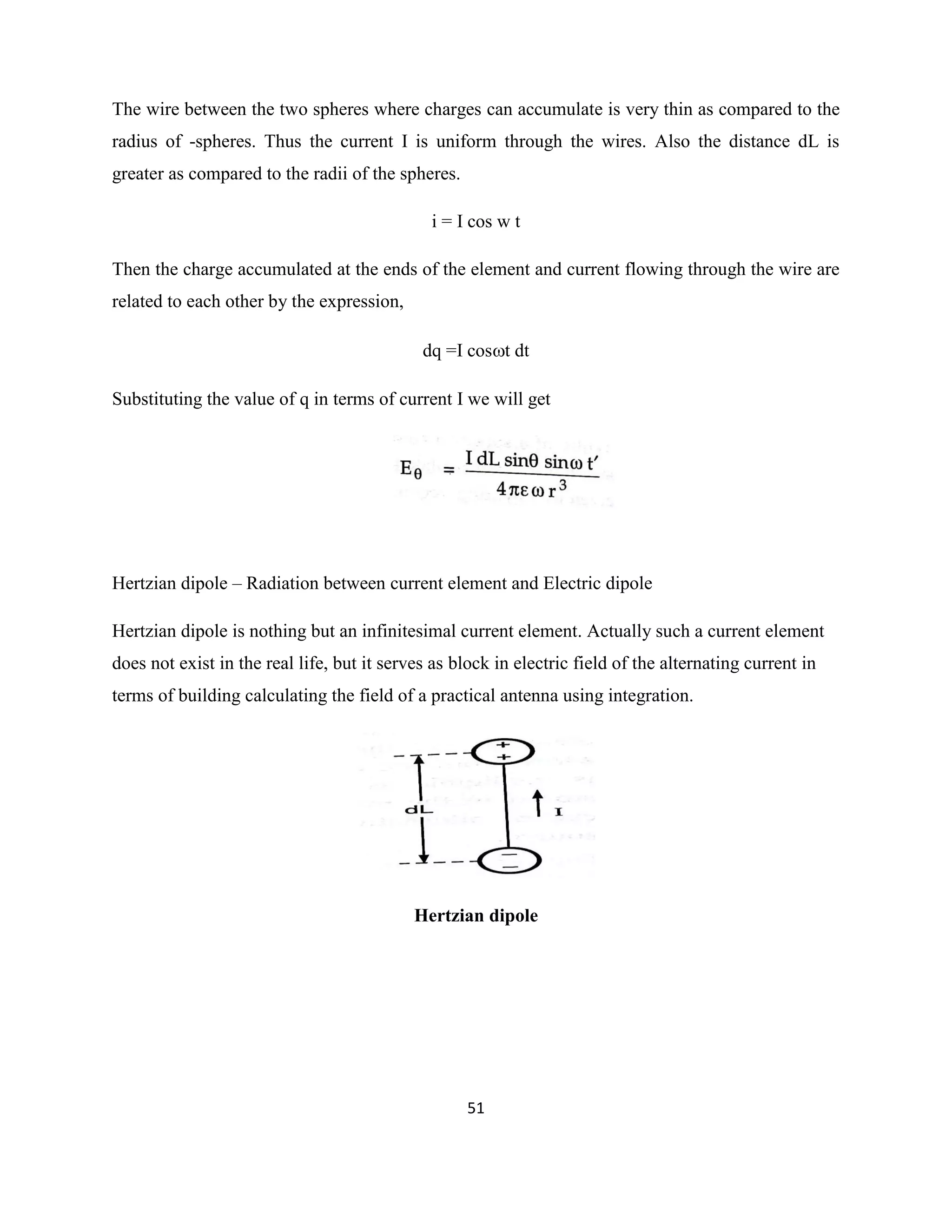 51
The wire between the two spheres where charges can accumulate is very thin as compared to the
radius of -spheres. Thus the current I is uniform through the wires. Also the distance dL is
greater as compared to the radii of the spheres.
i = I cos w t
Then the charge accumulated at the ends of the element and current flowing through the wire are
related to each other by the expression,
dq =I cost dt
Substituting the value of q in terms of current I we will get
Hertzian dipole – Radiation between current element and Electric dipole
Hertzian dipole is nothing but an infinitesimal current element. Actually such a current element
does not exist in the real life, but it serves as block in electric field of the alternating current in
terms of building calculating the field of a practical antenna using integration.
Hertzian dipole
 