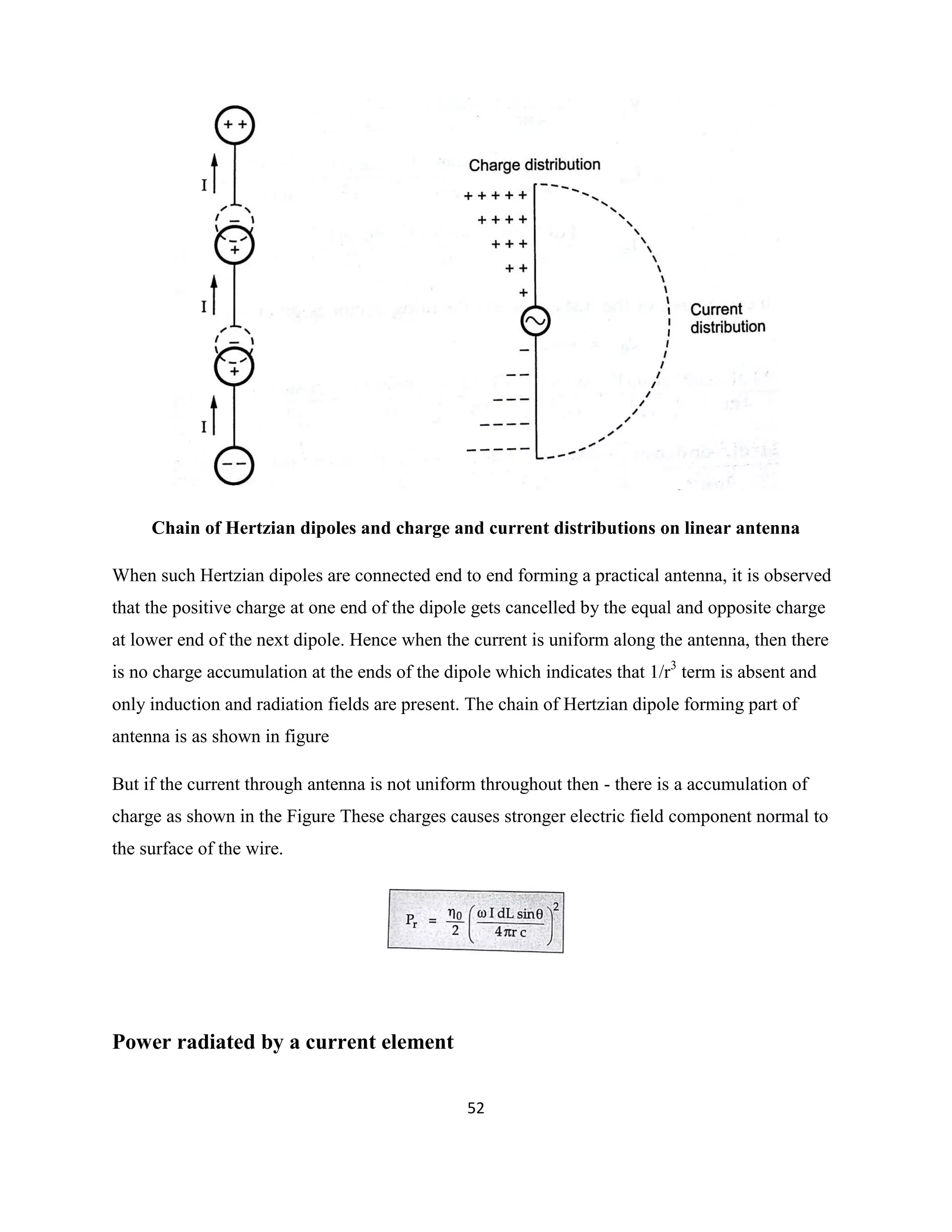 52
Chain of Hertzian dipoles and charge and current distributions on linear antenna
When such Hertzian dipoles are connected end to end forming a practical antenna, it is observed
that the positive charge at one end of the dipole gets cancelled by the equal and opposite charge
at lower end of the next dipole. Hence when the current is uniform along the antenna, then there
is no charge accumulation at the ends of the dipole which indicates that 1/r3
term is absent and
only induction and radiation fields are present. The chain of Hertzian dipole forming part of
antenna is as shown in figure
But if the current through antenna is not uniform throughout then - there is a accumulation of
charge as shown in the Figure These charges causes stronger electric field component normal to
the surface of the wire.
Power radiated by a current element
 