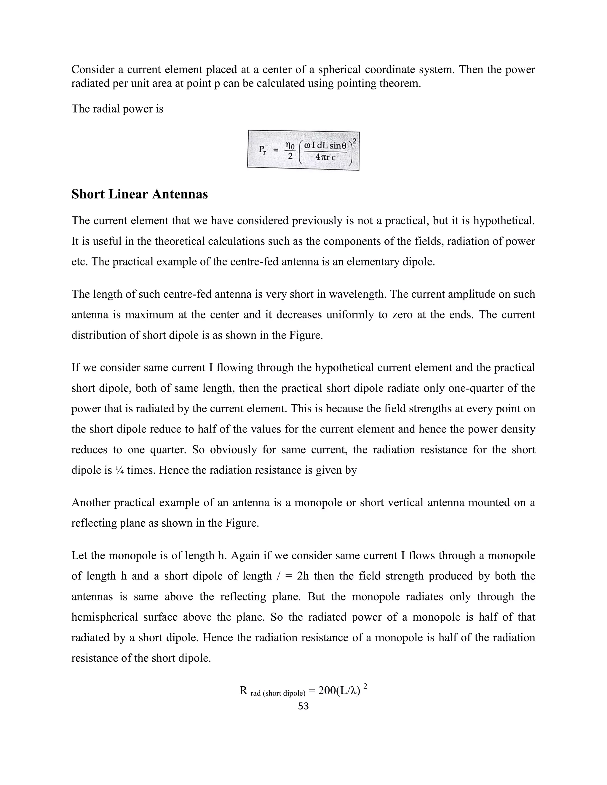 53
Consider a current element placed at a center of a spherical coordinate system. Then the power
radiated per unit area at point p can be calculated using pointing theorem.
The radial power is
Short Linear Antennas
The current element that we have considered previously is not a practical, but it is hypothetical.
It is useful in the theoretical calculations such as the components of the fields, radiation of power
etc. The practical example of the centre-fed antenna is an elementary dipole.
The length of such centre-fed antenna is very short in wavelength. The current amplitude on such
antenna is maximum at the center and it decreases uniformly to zero at the ends. The current
distribution of short dipole is as shown in the Figure.
If we consider same current I flowing through the hypothetical current element and the practical
short dipole, both of same length, then the practical short dipole radiate only one-quarter of the
power that is radiated by the current element. This is because the field strengths at every point on
the short dipole reduce to half of the values for the current element and hence the power density
reduces to one quarter. So obviously for same current, the radiation resistance for the short
dipole is ¼ times. Hence the radiation resistance is given by
Another practical example of an antenna is a monopole or short vertical antenna mounted on a
reflecting plane as shown in the Figure.
Let the monopole is of length h. Again if we consider same current I flows through a monopole
of length h and a short dipole of length / = 2h then the field strength produced by both the
antennas is same above the reflecting plane. But the monopole radiates only through the
hemispherical surface above the plane. So the radiated power of a monopole is half of that
radiated by a short dipole. Hence the radiation resistance of a monopole is half of the radiation
resistance of the short dipole.
R rad (short dipole) = 200(L/λ) 2
 